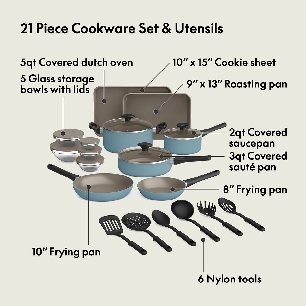 21 Piece Cookware Set & Utensils
5qt Covered dutch oven
5 Glass storage bowls with lids
10" x 15" Cookie sheet
9" x 13" Roasting pan
2qt Covered saucepan
3qt Covered sauté pan
8" Frying pan
10" Frying pan
6 Nylon tools