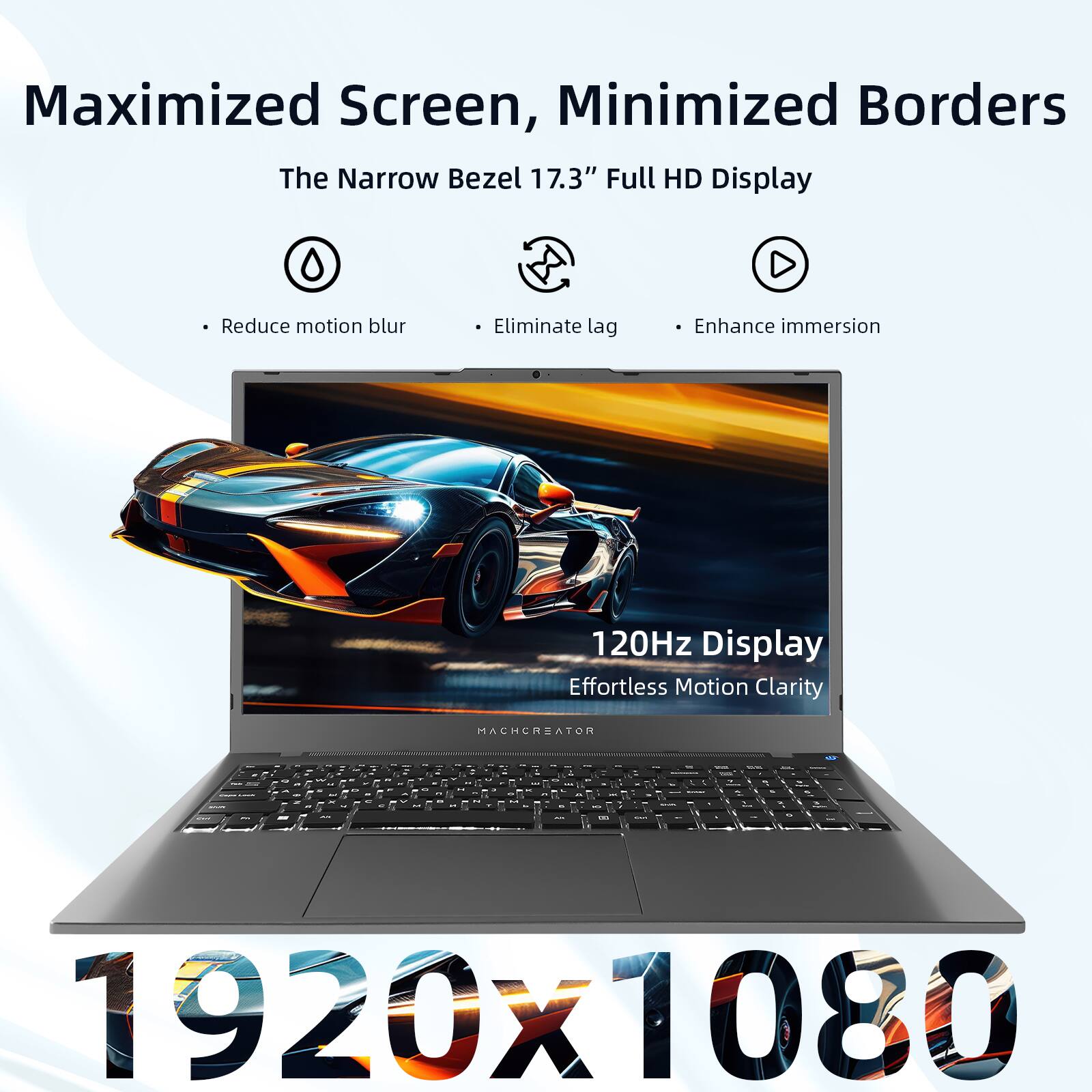 Maximized Screen, Minimized Borders  
The Narrow Bezel 17.3" Full HD Display  
- Reduce motion blur  
- Eliminate lag  
- Enhance immersion  

120Hz Display  
Effortless Motion Clarity  

1920x1080