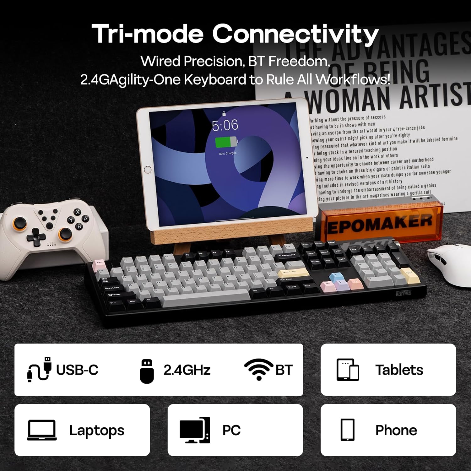 Tri-mode Connectivity  
Wired Precision, BT Freedom, 2.4G Agility-One Keyboard to Rule All Workflows!  

ADVANTAGES  
WOMAN ARTIST  
working without the pressure of success  
having to be in shows with men  
having an escape from the world in your 4 freelance jobs  
might pick up after you're eighty  
being assured that whatever kind of art you create will be labeled feminine  
being stuck in a tenure teaching position  
having your ideas live in the work of others  
having the opportunity to choose between painting in Italian suits  
having to check on someone younger  
having to embrace the embarrassment of art history  
having to work when you're winging it  
having to be in the art magazines wearing a polka dot suit  

EPOMAKER  

USB-C  
2.4GHz  
BT  
Tablets  
Laptops  
PC  
Phone