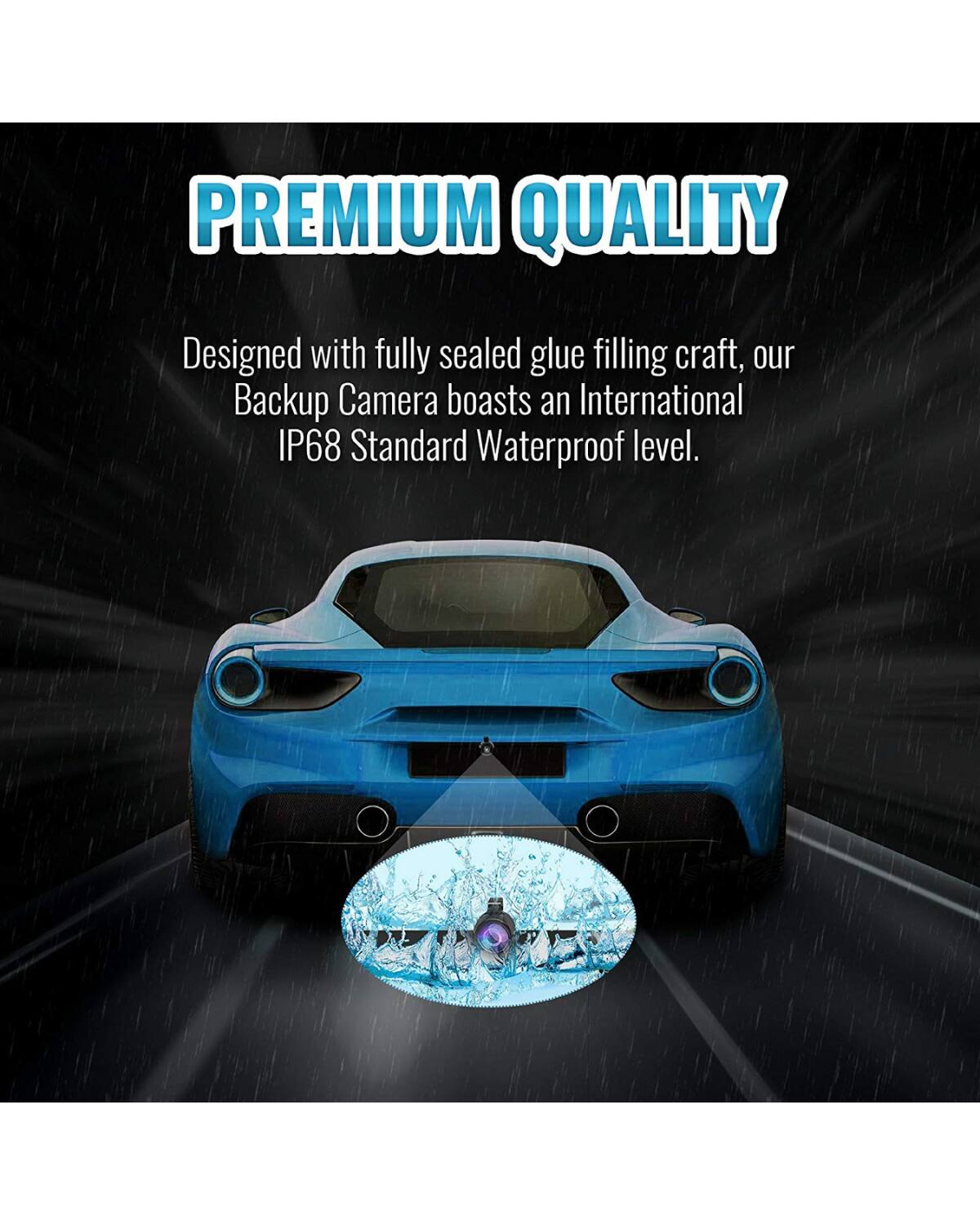 PREMIUM QUALITY  
Designed with fully sealed glue filling craft, our Backup Camera boasts an International IP68 Standard Waterproof level.