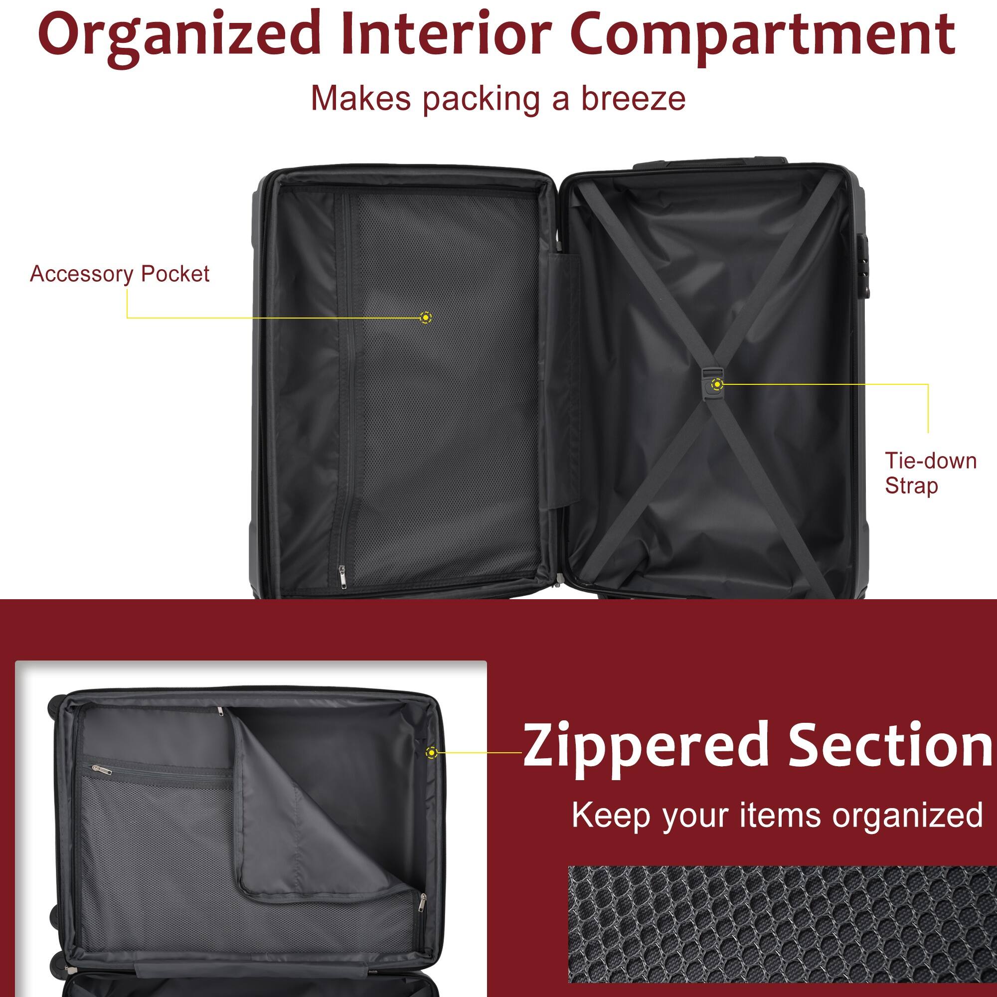 Organized Interior Compartment  
Makes packing a breeze  

Accessory Pocket  
Tie-down Strap  

Zippered Section  
Keep your items organized