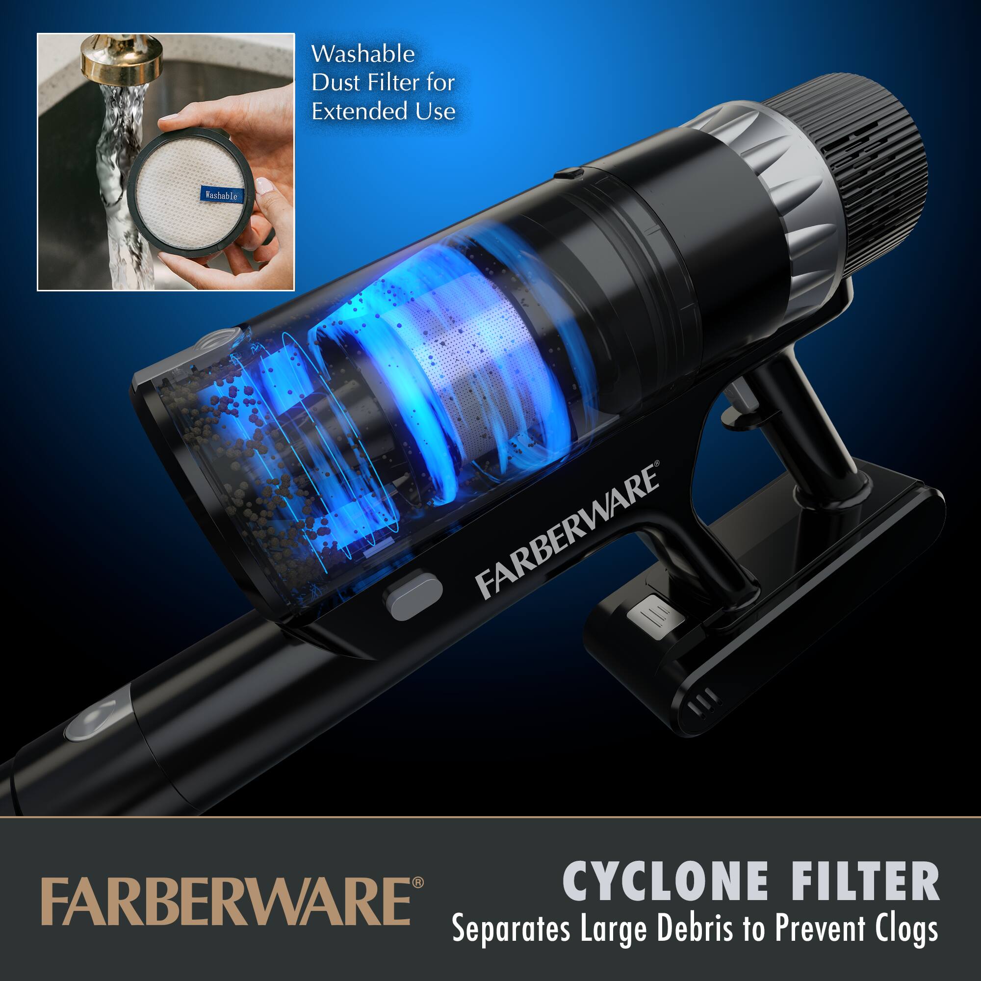 Washable Dust Filter for Extended Use

CYCLONE FILTER
Separates Large Debris to Prevent Clogs

FARBERWARE®