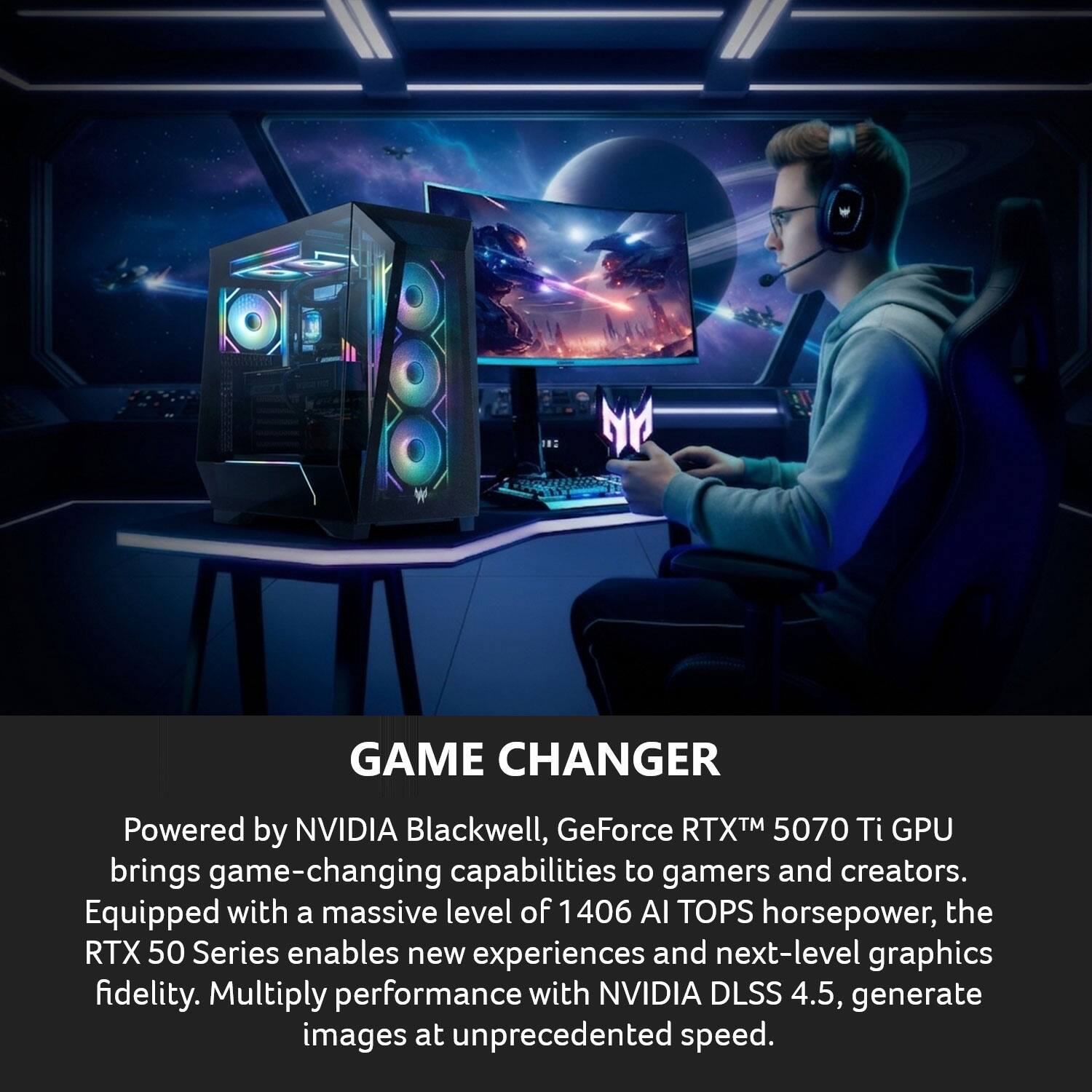 GAME CHANGER

Powered by NVIDIA Blackwell, GeForce RTX™ 5070 Ti GPU brings game-changing capabilities to gamers and creators. Equipped with a massive level of 1406 AI TOPS horsepower, the RTX 50 Series enables new experiences and next-level graphics fidelity. Multiply performance with NVIDIA DLSS 4.5, generate images at unprecedented speed.
