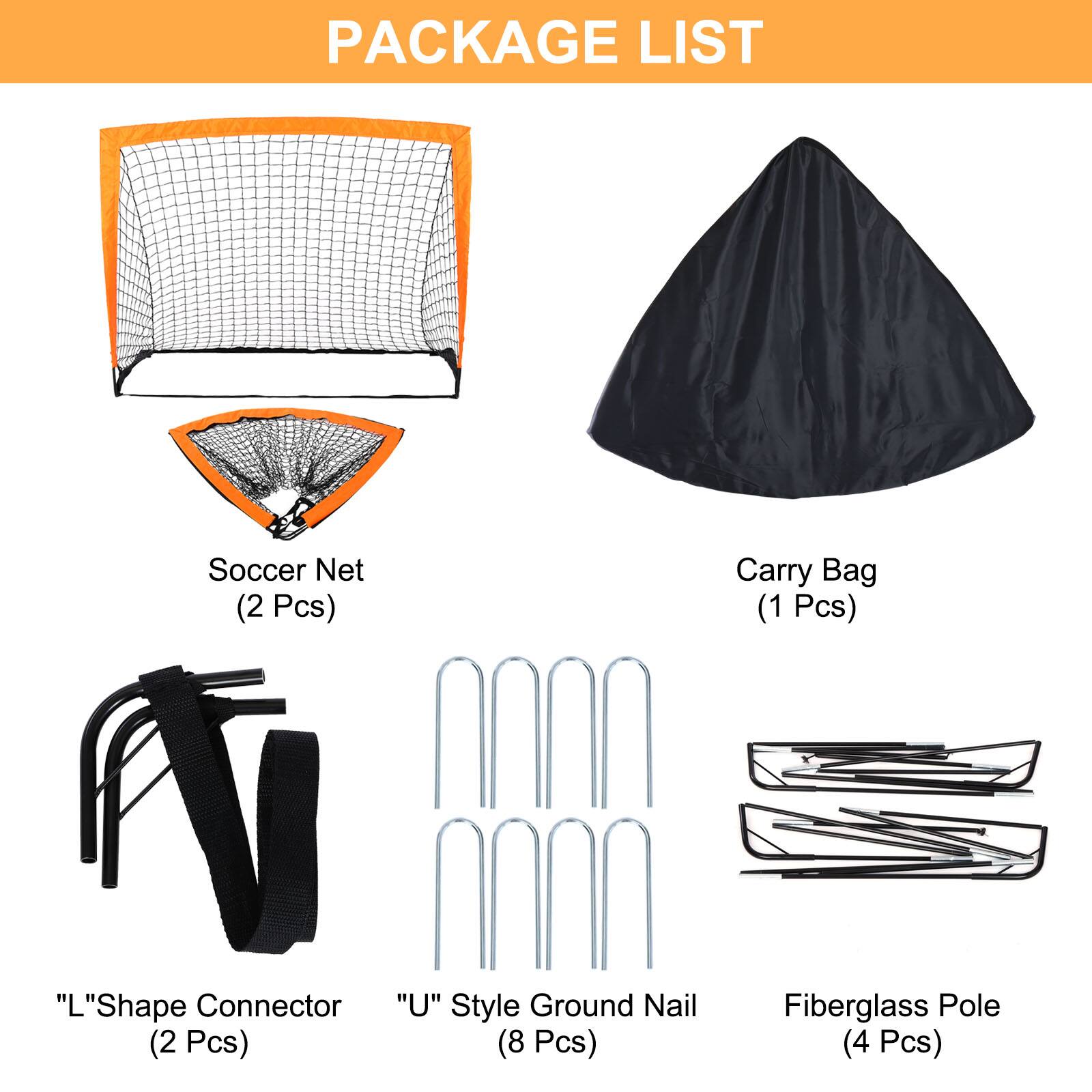 PACKAGE LIST

- Soccer Net (2 Pcs)
- Carry Bag (1 Pcs)
- "L"Shape Connector (2 Pcs)
- "U" Style Ground Nail (8 Pcs)
- Fiberglass Pole (4 Pcs)