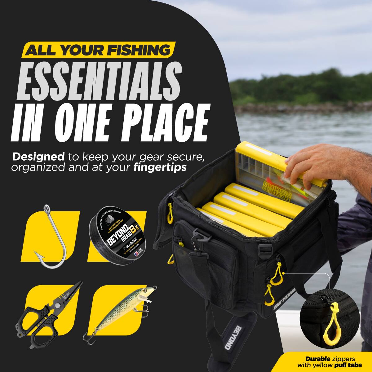 ALL YOUR FISHING ESSENTIALS IN ONE PLACE  
Designed to keep your gear secure, organized and at your fingertips - BEYOND BRAID8X BLACKOUT  
BEYOND  
PROTEIN  
BEYOND  
Durable zippers with yellow pull tabs