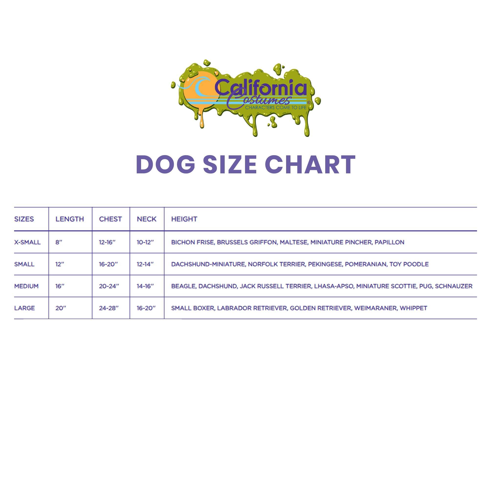 California Costumes  
CHARACTERS ME  
DOG SIZE CHART  

SIZES | LENGTH | CHEST | NECK | HEIGHT  

X-SMALL  
8"  
12-16"  
10-12"  
BICHON FRISE, BRUSSELS GRIFFON, MALTESE, MINIATURE PINCHER, PAPILLON  

SMALL  
12"  
16-20"  
12-14"  
DACHSHUND-MINIATURE, NORFOLK TERRIER, PEKINGESE, POMERANIAN, TOY POODLE  

MEDIUM  
16"  
20-24"  
14-16"  
BEAGLE, DACHSHUND, JACK RUSSELL TERRIER, LHASA-APSO, MINIATURE SCOTIE, PUG, SCHNAUZER  

LARGE  
20"  
24-28"  
16-20"  
SMALL BOXER, LABRADOR RETRIEVER, GOLDEN RETRIEVER, WEIMARANER, WHIPPET