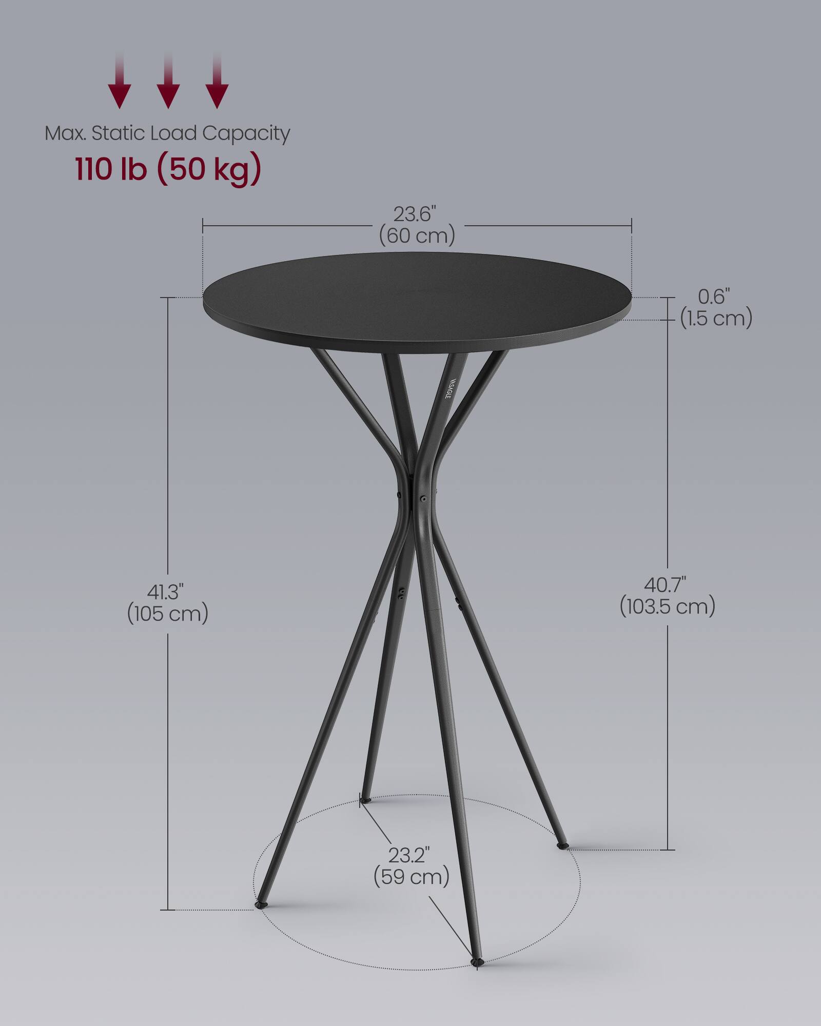 Max. Static Load Capacity: 110 lb (50 kg)  
Diameter: 23.6" (60 cm)  
Thickness: 0.6" (1.5 cm)  
Height: 41.3" (105 cm)  
Leg Base Diameter: 23.2" (59 cm)  
Leg Height: 40.7" (103.5 cm)