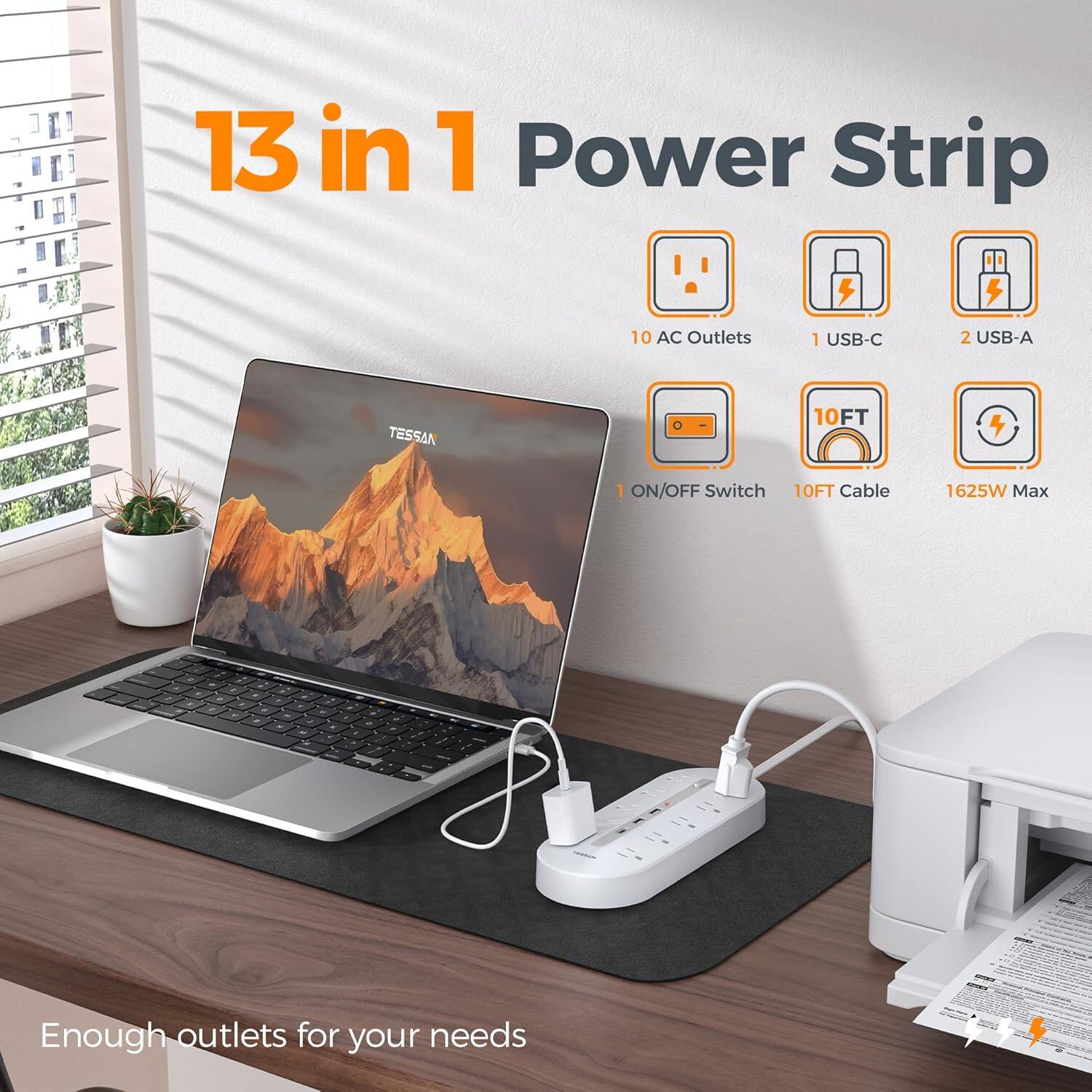 13 in 1 Power Strip

- 10 AC Outlets
- 1 USB-C
- 2 USB-A
- 1 ON/OFF Switch
- 10FT Cable
- 1625W Max

Enough outlets for your needs