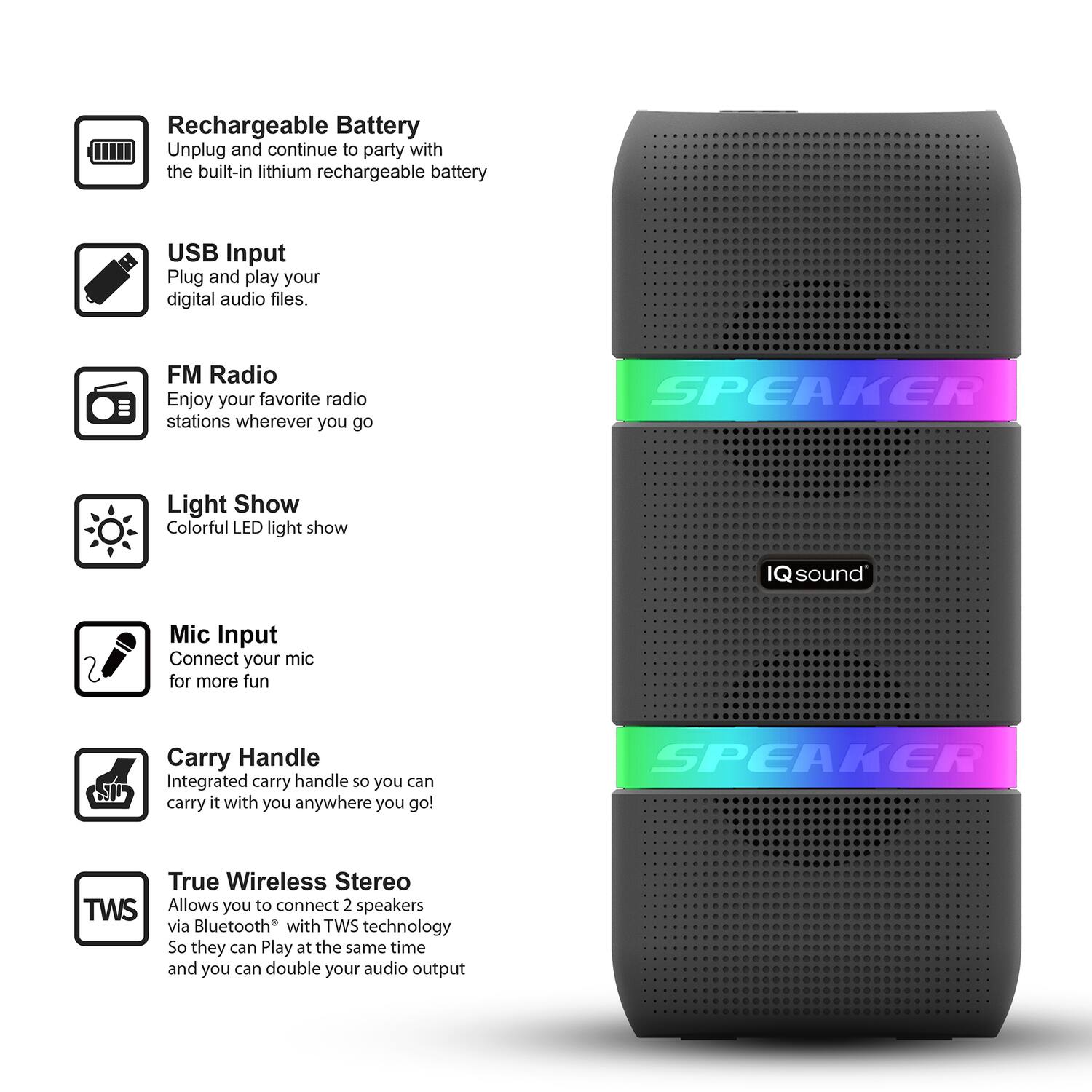 - Rechargeable Battery: Unplug and continue to party with the built-in lithium rechargeable battery.
- USB Input: Plug and play your digital audio files.
- FM Radio: Enjoy your favorite radio stations wherever you go.
- Light Show: Colorful LED light show.
- Mic Input: Connect your mic for more fun.
- Carry Handle: Integrated carry handle so you can carry it with you anywhere you go!
- True Wireless Stereo (TWS): Allows you to connect 2 speakers via Bluetooth with TWS technology so they can play at the same time and you can double your audio output.