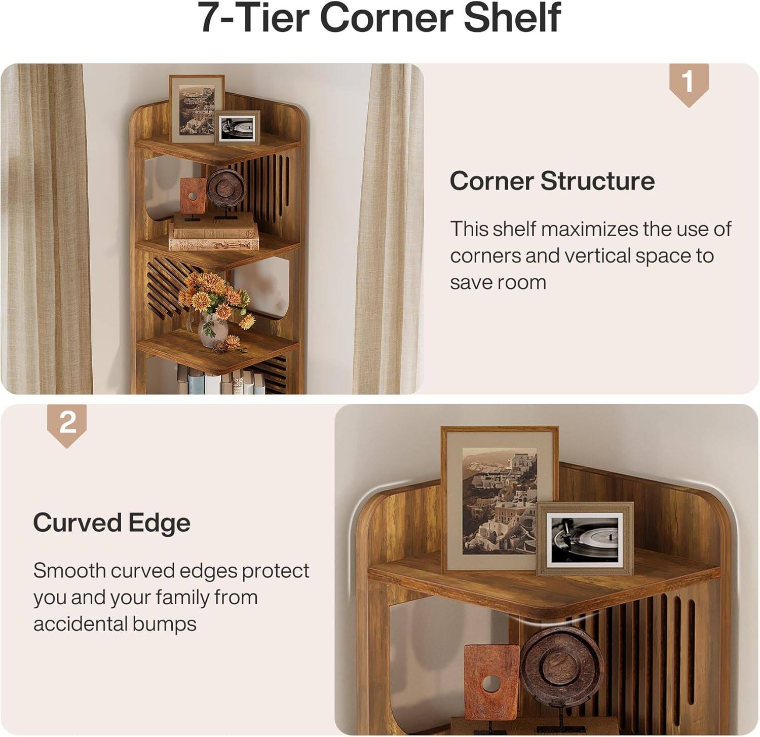 7-Tier Corner Shelf

1. Corner Structure
   This shelf maximizes the use of corners and vertical space to save room

2. Curved Edge
   Smooth curved edges protect you and your family from accidental bumps