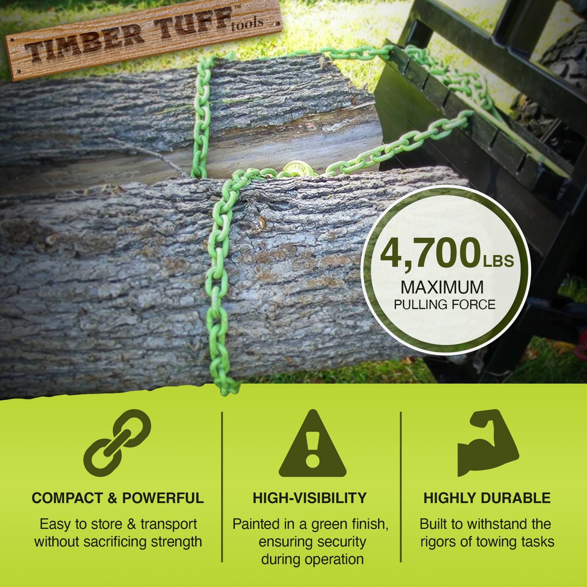 **TIMBER TUFF tools**

**4,700 LBS MAXIMUM PULLING FORCE**

- **COMPACT & POWERFUL**
  - Easy to store & transport without sacrificing strength

- **HIGH-VISIBILITY**
  - Painted in a green finish, ensuring security during operation

- **HIGHLY DURABLE**
  - Built to withstand the rigors of towing tasks