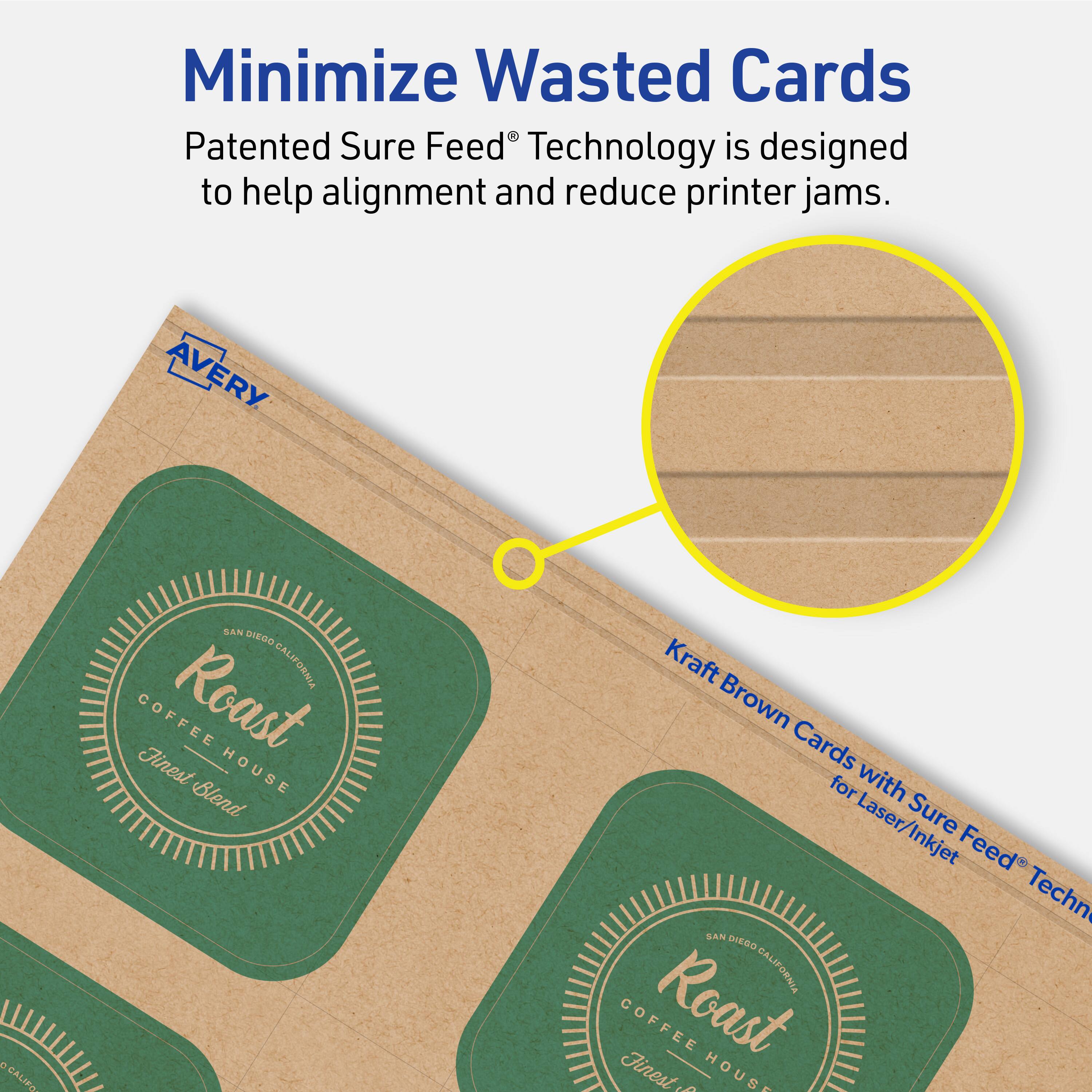 Minimize Wasted Cards

Patented Sure Feed® Technology is designed to help alignment and reduce printer jams.

AVERY

Kraft Brown Cards with Sure Feed® Technology for Laser/Inkjet

SAN DIEGO, CALIFORNIA

COFFEE Roast Finest HOUSE Blend