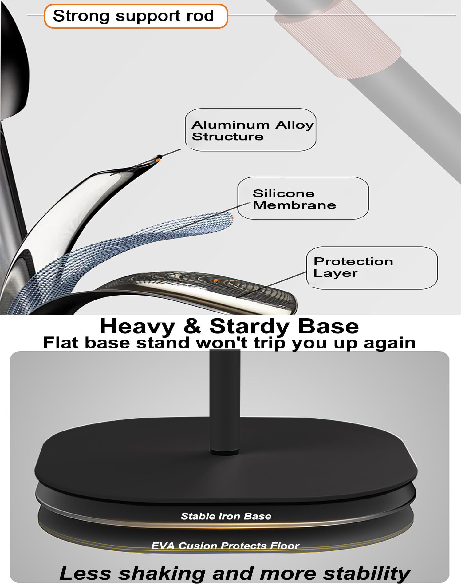 - Strong support rod
- Aluminum Alloy Structure
- Silicone Membrane
- Protection Layer

Heavy & Sturdy Base
Flat base stand won't trip you up again

Stable Iron Base
EVA Cushion Protects Floor
Less shaking and more stability