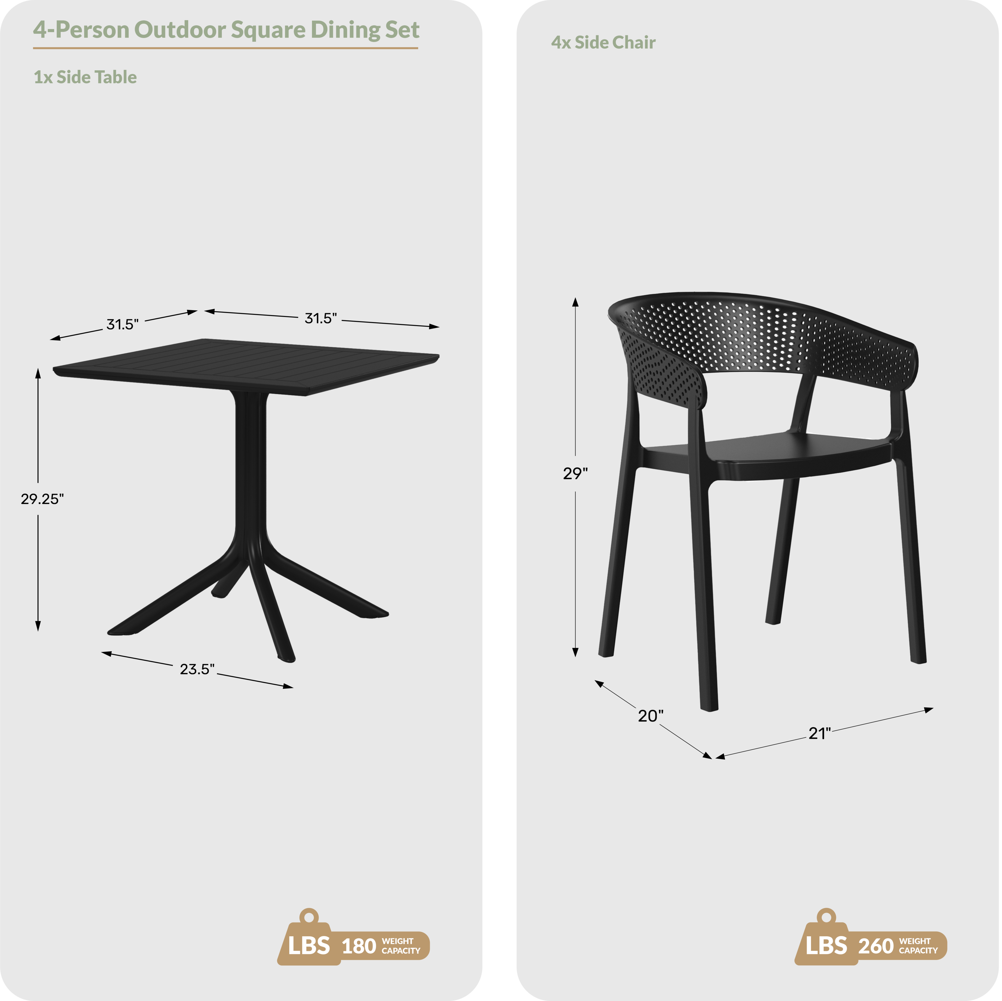 4-Person Outdoor Square Dining Set

1x Side Table
- 31.5" (width)
- 31.5" (length)
- 29.25" (height)
- 23.5" (leg span)
- LBS 180 WEIGHT CAPACITY

4x Side Chair
- 29" (height)
- 20" (seat width)
- 21" (seat depth)
- LBS 260 WEIGHT CAPACITY