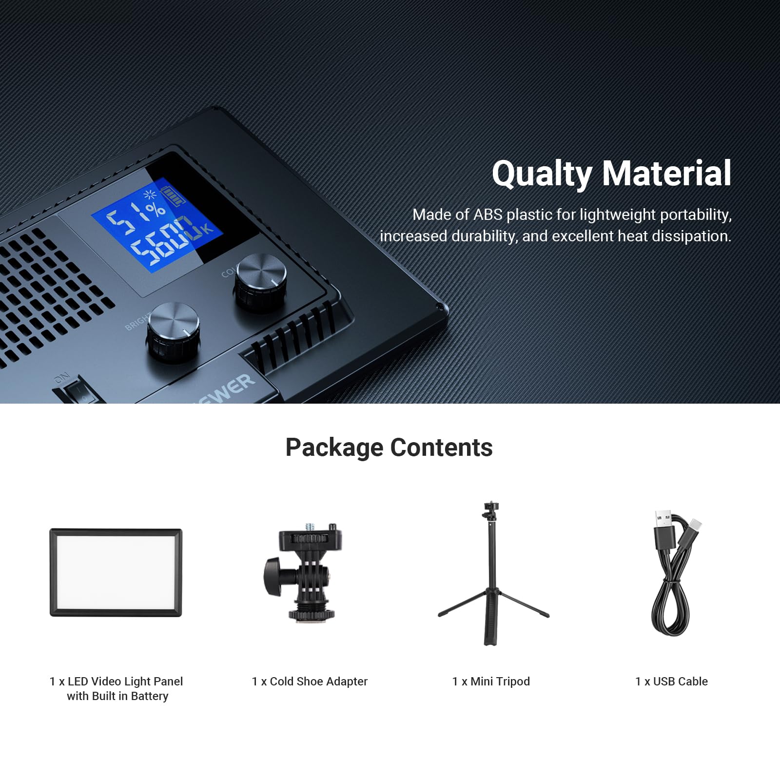 Quality Material  
Made of ABS plastic for lightweight portability, increased durability, and excellent heat dissipation.

Package Contents  
1 x LED Video Light Panel with Built in Battery  
1 x Cold Shoe Adapter  
1 x Mini Tripod  
1 x USB Cable