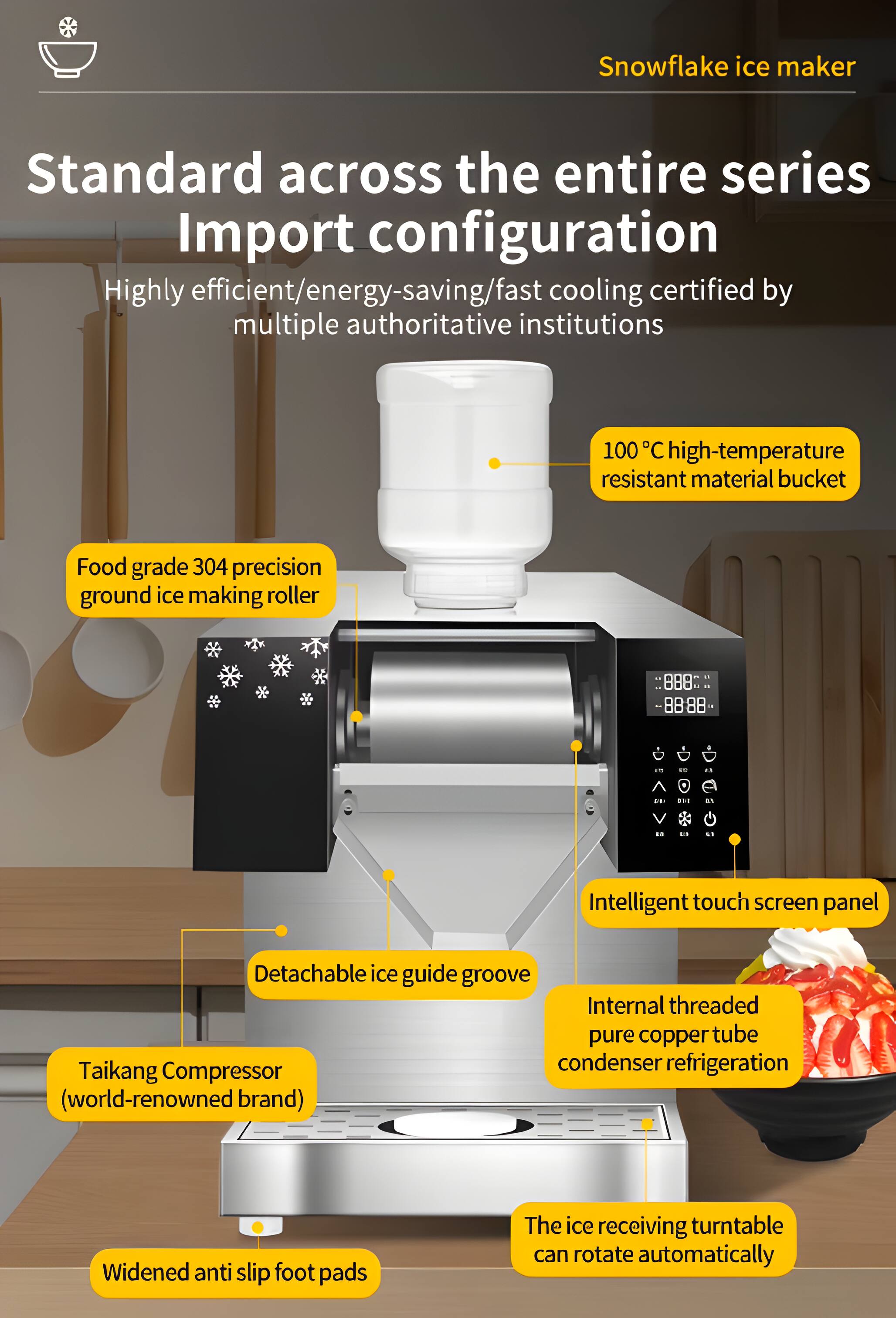 Snowflake ice maker  
Standard across the entire series  
Import configuration  
Highly efficient/energy-saving/fast cooling certified by multiple authoritative institutions  
100°C high-temperature resistant material bucket  
Food grade 304 precision ground ice making roller  
Intelligent touch screen panel  
Detachable ice guide groove  
Internal threaded pure copper tube condenser refrigeration  
Taikang Compressor (world-renowned brand)  
Widened anti slip foot pads  
The ice receiving turntable can rotate automatically