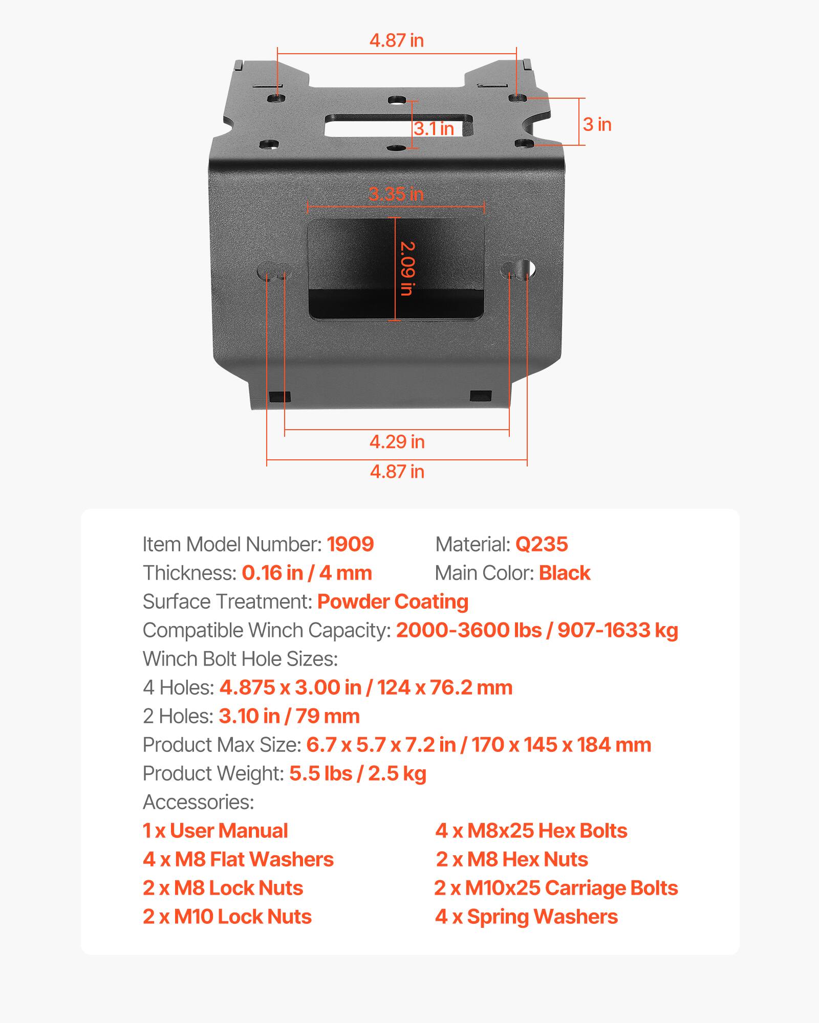 4.87 in  
3.1 in  
3 in  
3.35 in  
2.09 in  
4.29 in  
4.87 in  

Item Model Number: 1909  
Material: Q235  
Thickness: 0.16 in / 4 mm  
Main Color: Black  
Surface Treatment: Powder Coating  
Compatible Winch Capacity: 2000-3600 lbs / 907-1633 kg  
Winch Bolt Hole Sizes:  
4 Holes: 4.875 x 3.00 in / 124 x 76.2 mm  
2 Holes: 3.10 in / 79 mm  
Product Max Size: 6.7 x 5.7 x 7.2 in / 170 x 145 x 184 mm  
Product Weight: 5.5 lbs / 2.5 kg  

Accessories:  
1 x User Manual  
4 x M8x25 Hex Bolts  
4 x M8 Flat Washers  
2 x M8 Hex Nuts  
2 x M8 Lock Nuts  
