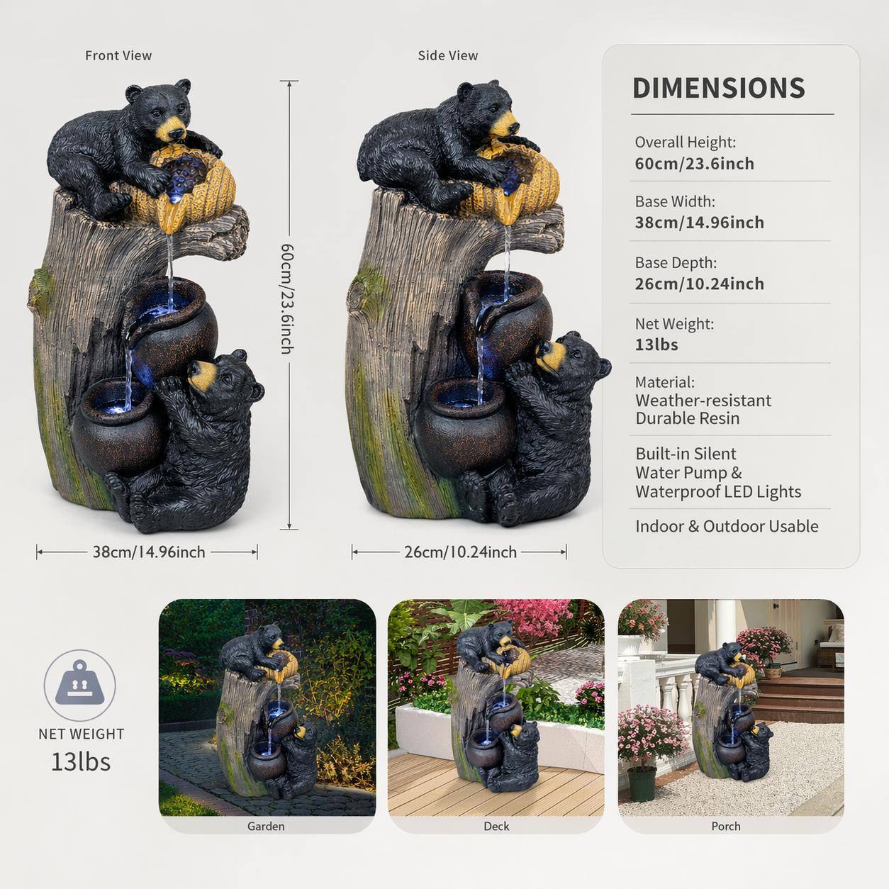 Front View Side View

DIMENSIONS
Overall Height: 60cm/23.6inch
Base Width: 38cm/14.96inch
Base Depth: 26cm/10.24inch
Net Weight: 13lbs

Material: Weather-resistant Durable Resin
Built-in Silent Water Pump & Waterproof LED Lights
Indoor & Outdoor Usable

NET WEIGHT 13lbs

Garden Deck Porch