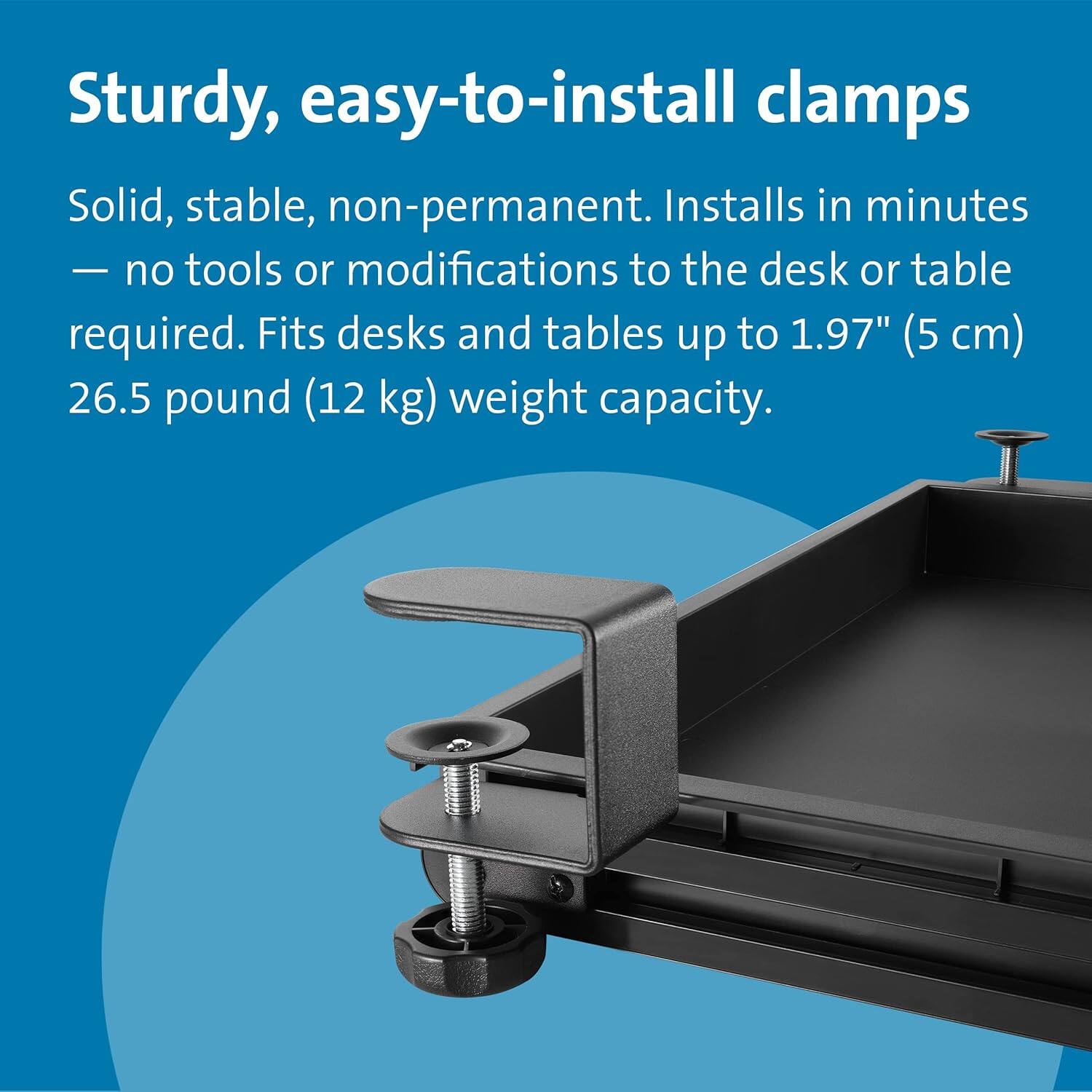 Sturdy, easy-to-install clamps

Solid, stable, non-permanent. Installs in minutes — no tools or modifications to the desk or table required. Fits desks and tables up to 1.97" (5 cm) 26.5 pound (12 kg) weight capacity.