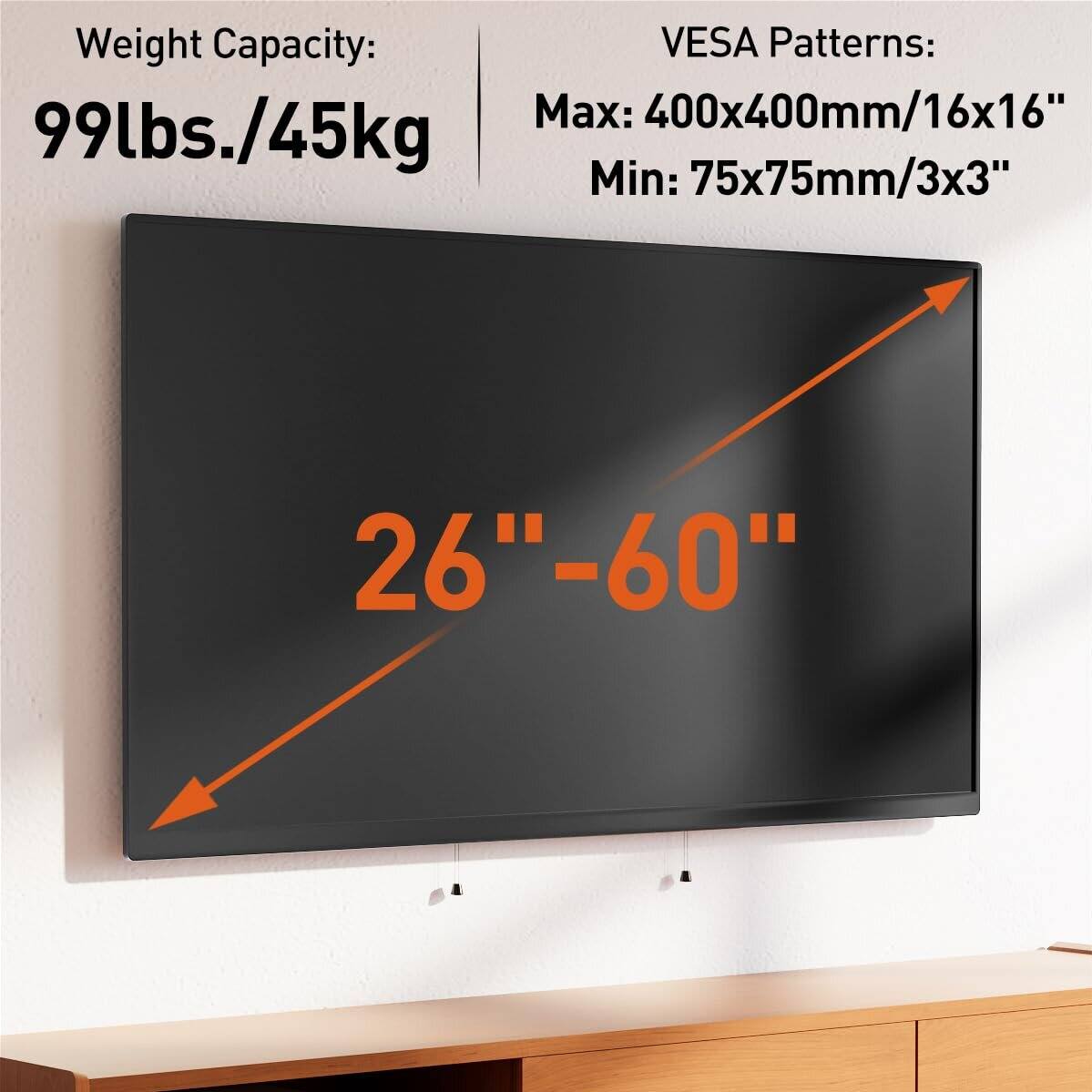 Weight Capacity: 99lbs./45kg

VESA Patterns:
Max: 400x400mm/16x16"
Min: 75x75mm/3x3"

26"-60"