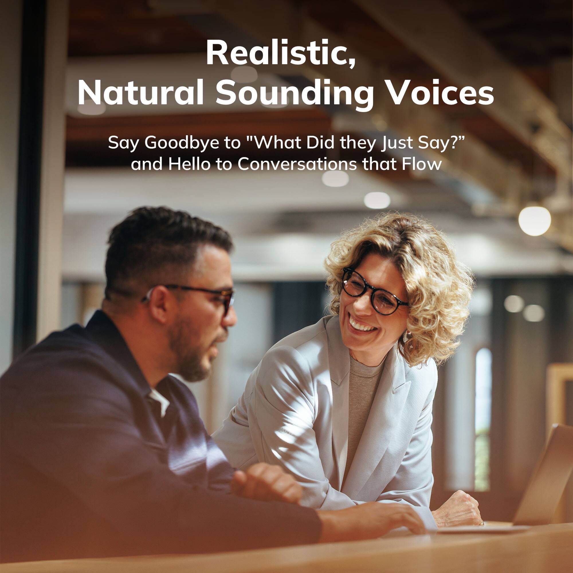 Realistic, Natural Sounding Voices

Say Goodbye to "What Did they Just Say?" and Hello to Conversations that Flow