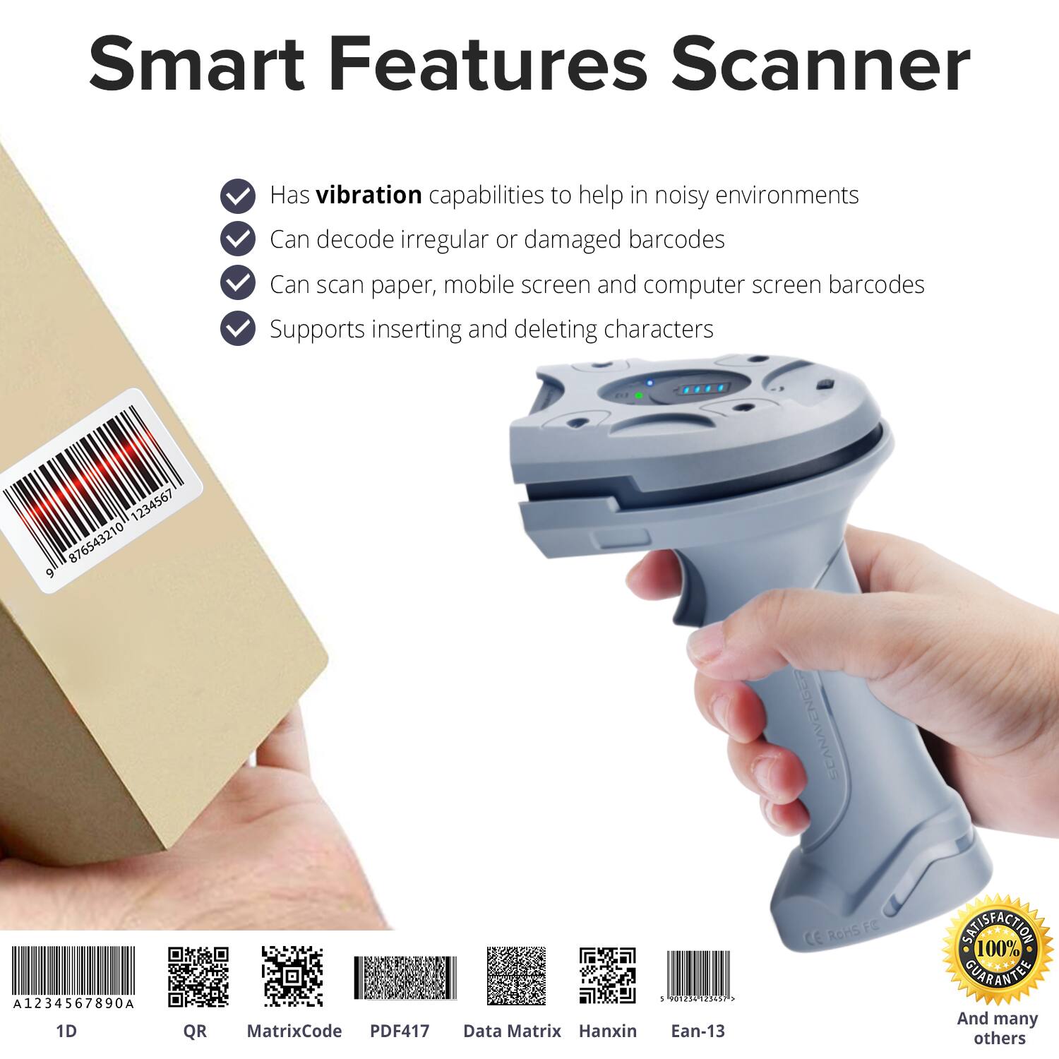 Smart Features Scanner

- Has vibration capabilities to help in noisy environments
- Can decode irregular or damaged barcodes
- Can scan paper, mobile screen and computer screen barcodes
- Supports inserting and deleting characters

1234567 876543210 9 | A1234567890A

1D QR MatrixCode PDF417 Data Matrix Hanxin 5 121 PIEC . Ean-13

100% SATISFACTION GUARANTEE

And many others