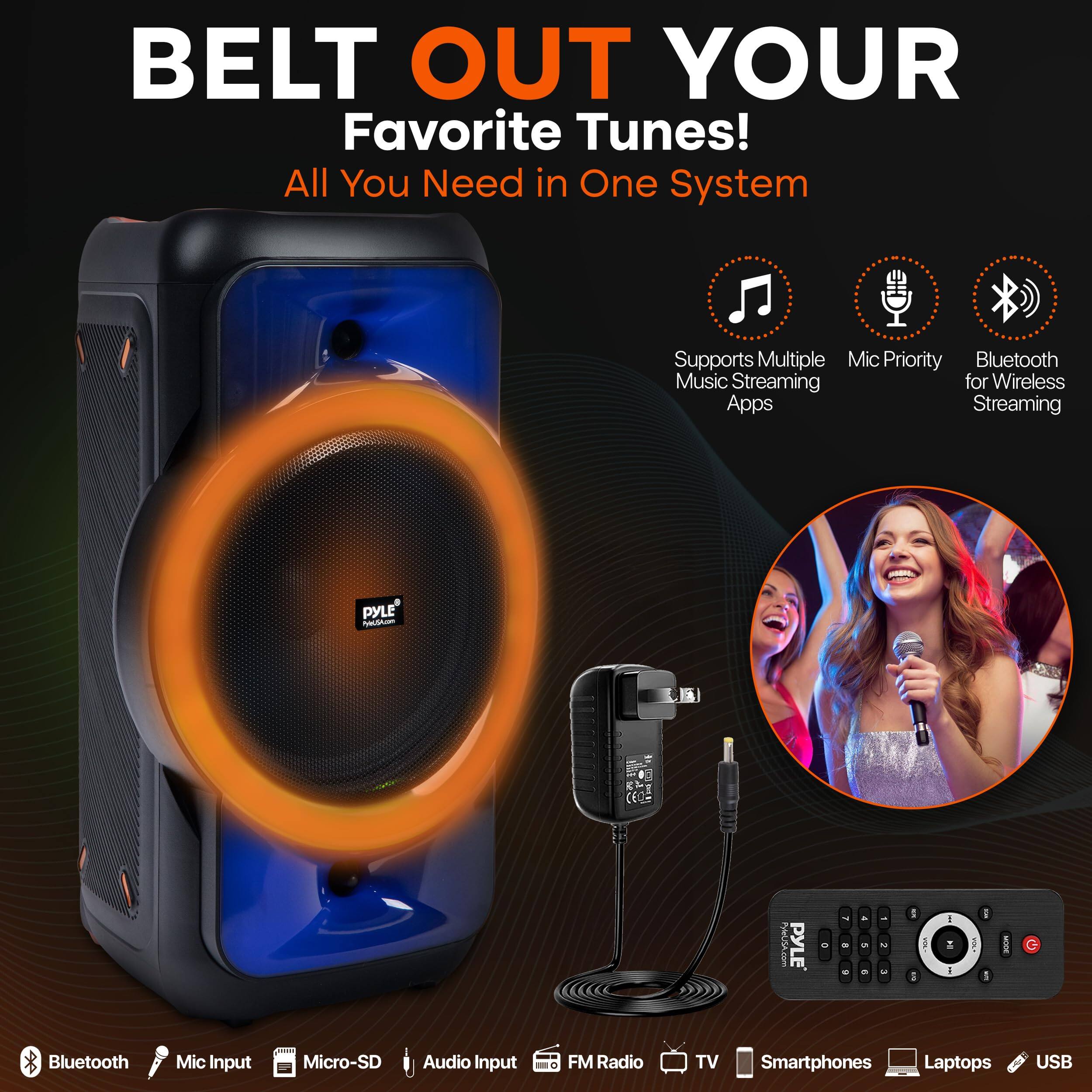 BELT OUT YOUR Favorite Tunes!  
All You Need in One System  

- Supports Multiple Music Streaming Apps  
- Mic Priority  
- Bluetooth for Wireless Streaming  

Bluetooth  
Mic Input  
Micro-SD  
Audio Input  
FM Radio  
TV  
Smartphones  
Laptops  
USB  

PYLE' nno PyMGA.com