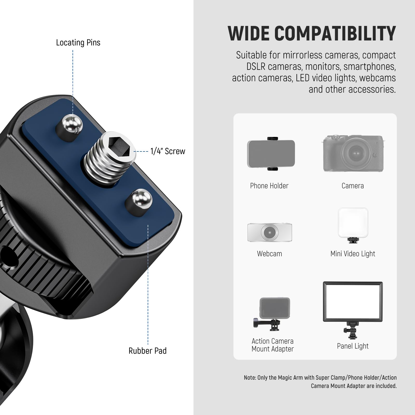 Locating Pins  
1/4" Screw  
Rubber Pad  

WIDE COMPATIBILITY  
Suitable for mirrorless cameras, compact DSLR cameras, monitors, smartphones, action cameras, LED video lights, webcams and other accessories.  

Phone Holder  
Camera  
Webcam  
Mini Video Light  
Action Camera Mount Adapter  
Panel Light  

Note: Only the Magic Arm with Super Clamp/Phone Holder/Action Camera Mount Adapter are included.