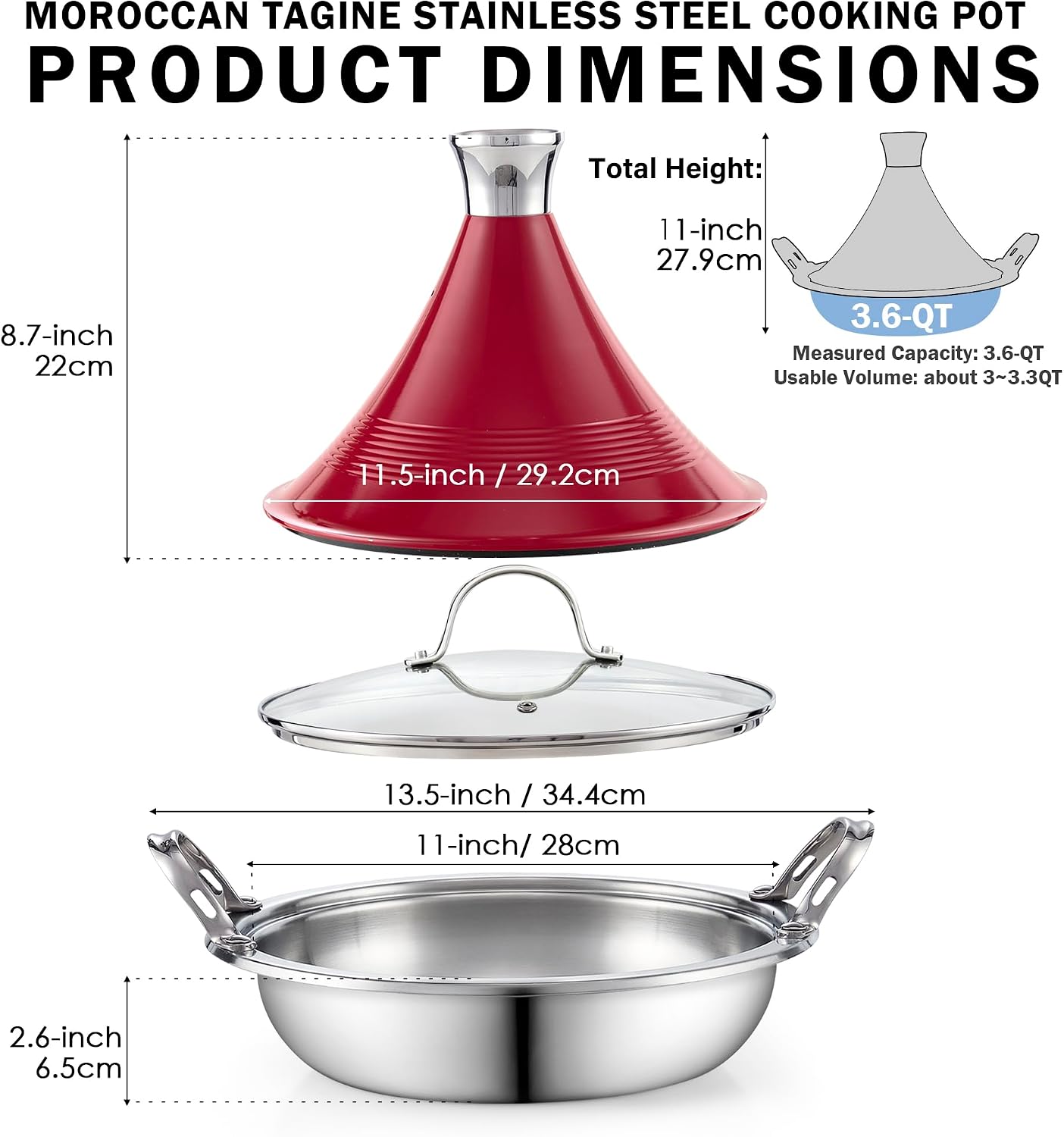 MOROCCAN TAGINE STAINLESS STEEL COOKING POT PRODUCT DIMENSIONS

Total Height: 11-inch / 27.9cm

8.7-inch / 22cm

11.5-inch / 29.2cm

13.5-inch / 34.4cm

11-inch / 28cm

2.6-inch / 6.5cm

3.6-QT Measured Capacity: 3.6-QT Usable Volume: about 3~3.3QT
