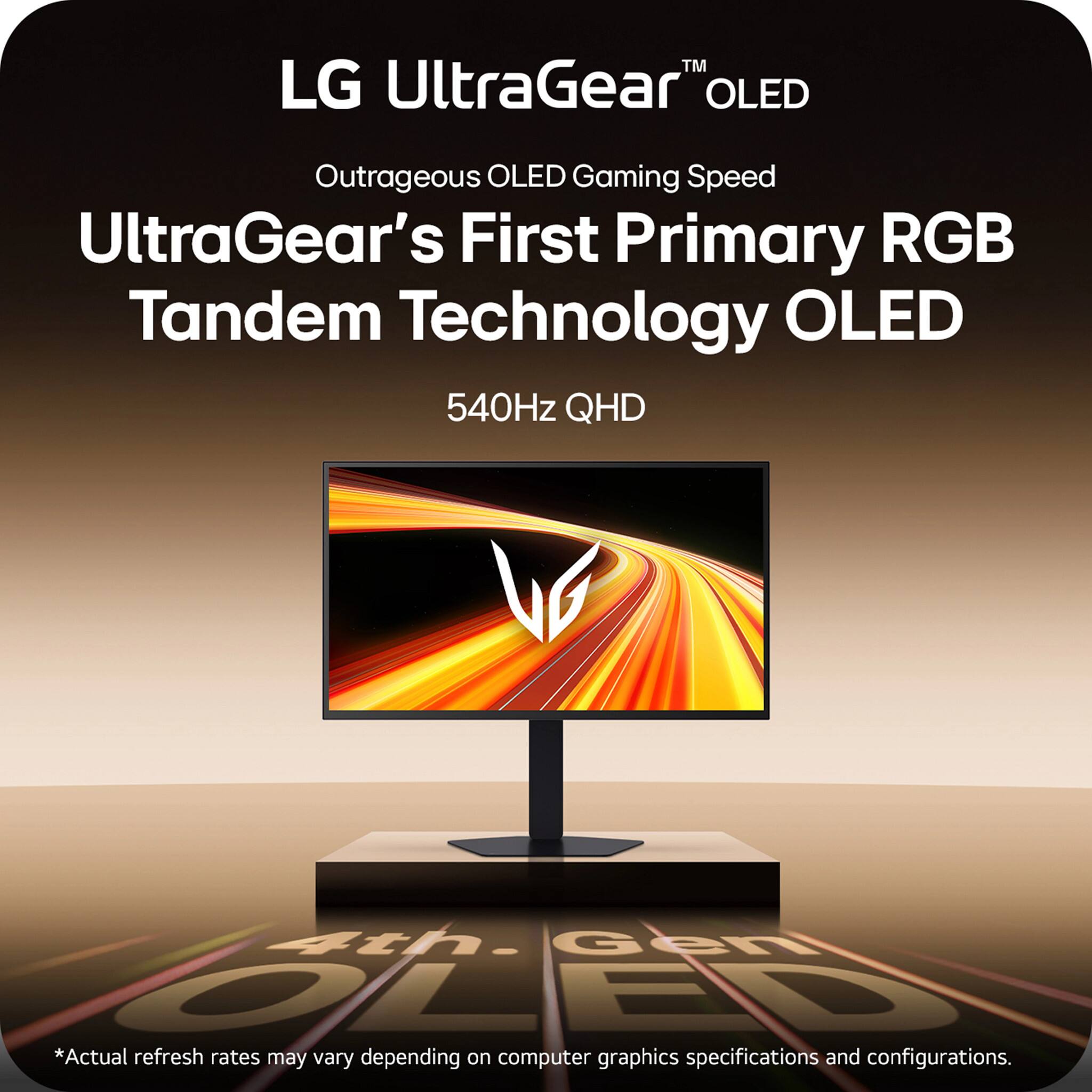 LG UltraGear™ OLED  
Outrageous OLED Gaming Speed  
UltraGear's First Primary RGB Tandem Technology OLED  
540Hz QHD  

*Actual refresh rates may vary depending on computer graphics specifications and configurations.