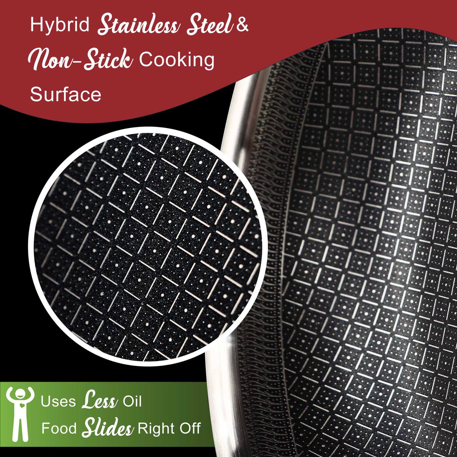 Hybrid Stainless Steel & Non-Stick Cooking Surface

Uses Less Oil
Food Slides Right Off