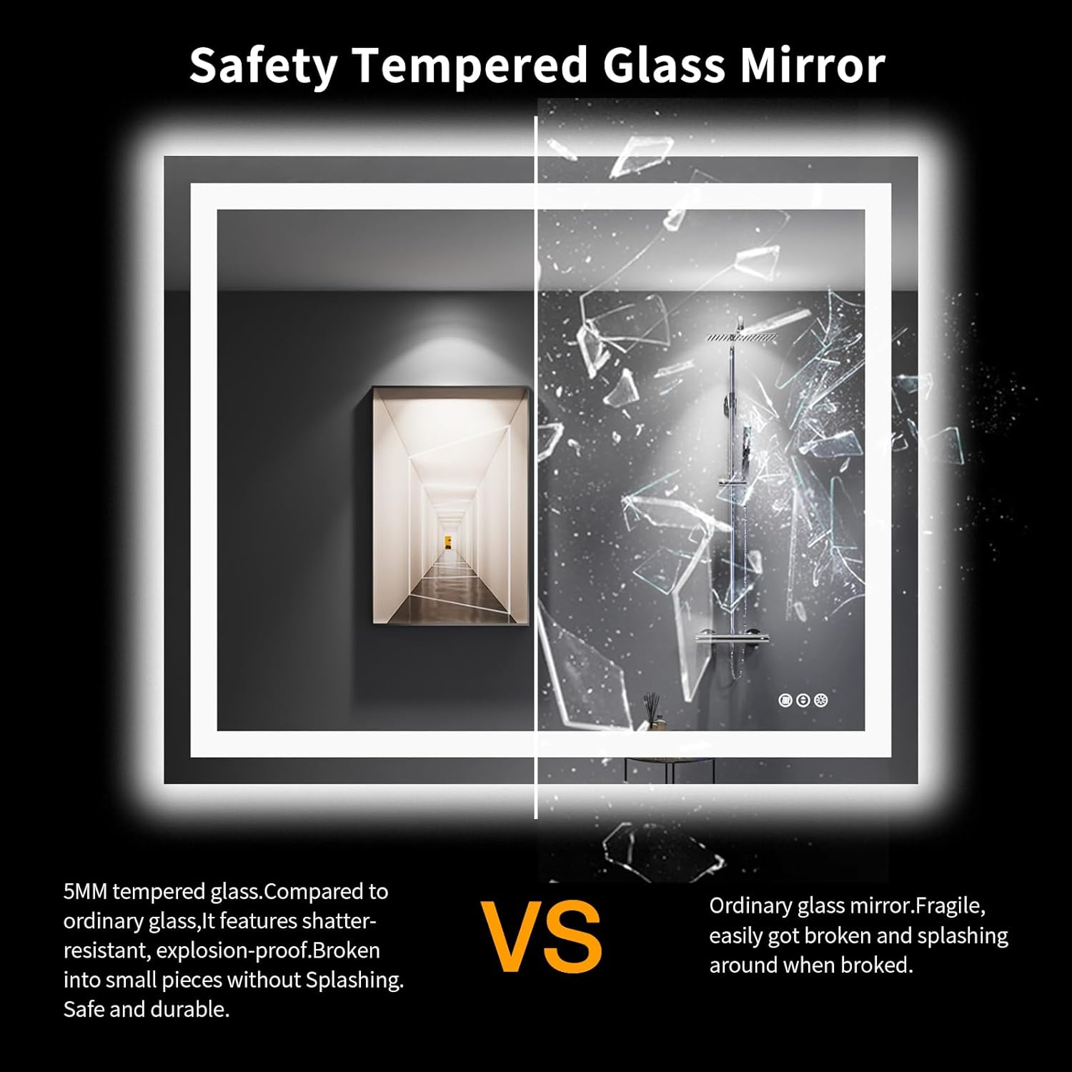 Safety Tempered Glass Mirror

5MM tempered glass. Compared to ordinary glass, it features shatter-resistant, explosion-proof. Broken into small pieces without splashing. Safe and durable.

VS

Ordinary glass mirror. Fragile, easily got broken and splashing around when broke.
