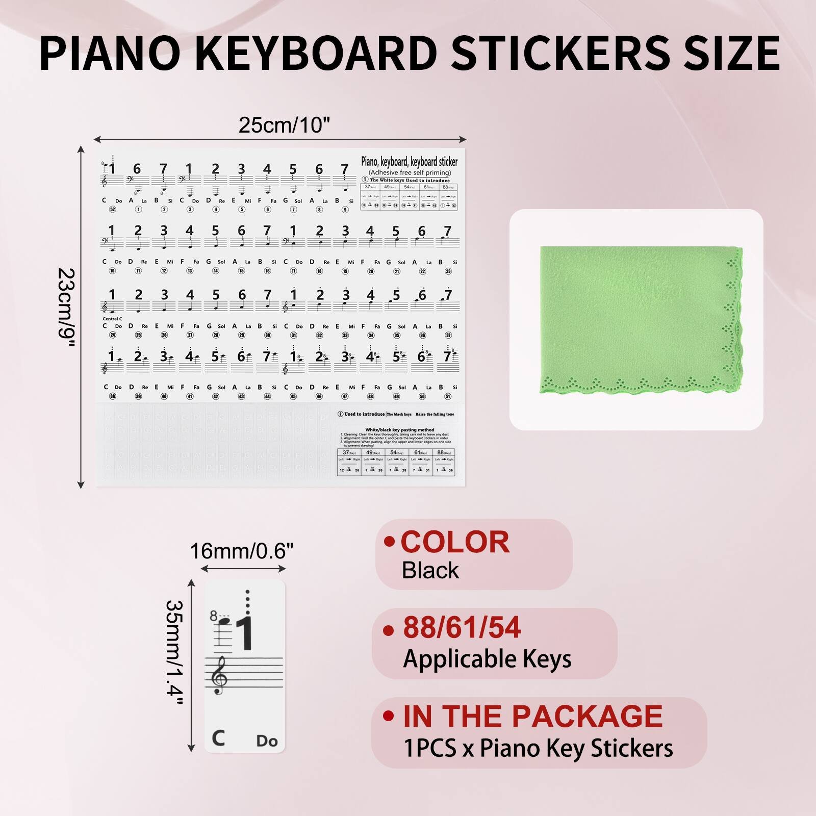PIANO KEYBOARD STICKERS SIZE

25cm/10"

23cm/9"

16mm/0.6"

35mm/1.4"

COLOR
Black

88/61/54
Applicable Keys

IN THE PACKAGE
1PCS x Piano Key Stickers