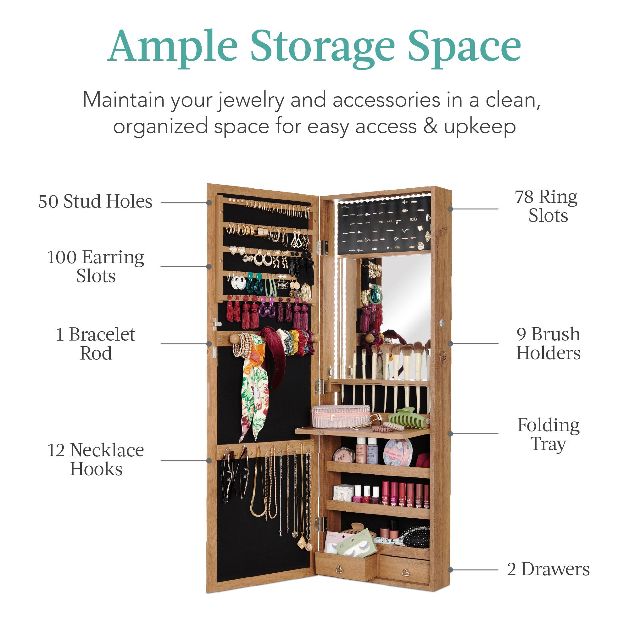 Ample Storage Space

Maintain your jewelry and accessories in a clean, organized space for easy access & upkeep

- 50 Stud Holes
- 100 Earring Slots
- 78 Ring Slots
- 1 Bracelet Rod
- 12 Necklace Hooks
- 9 Brush Holders
- Folding Tray
- 2 Drawers