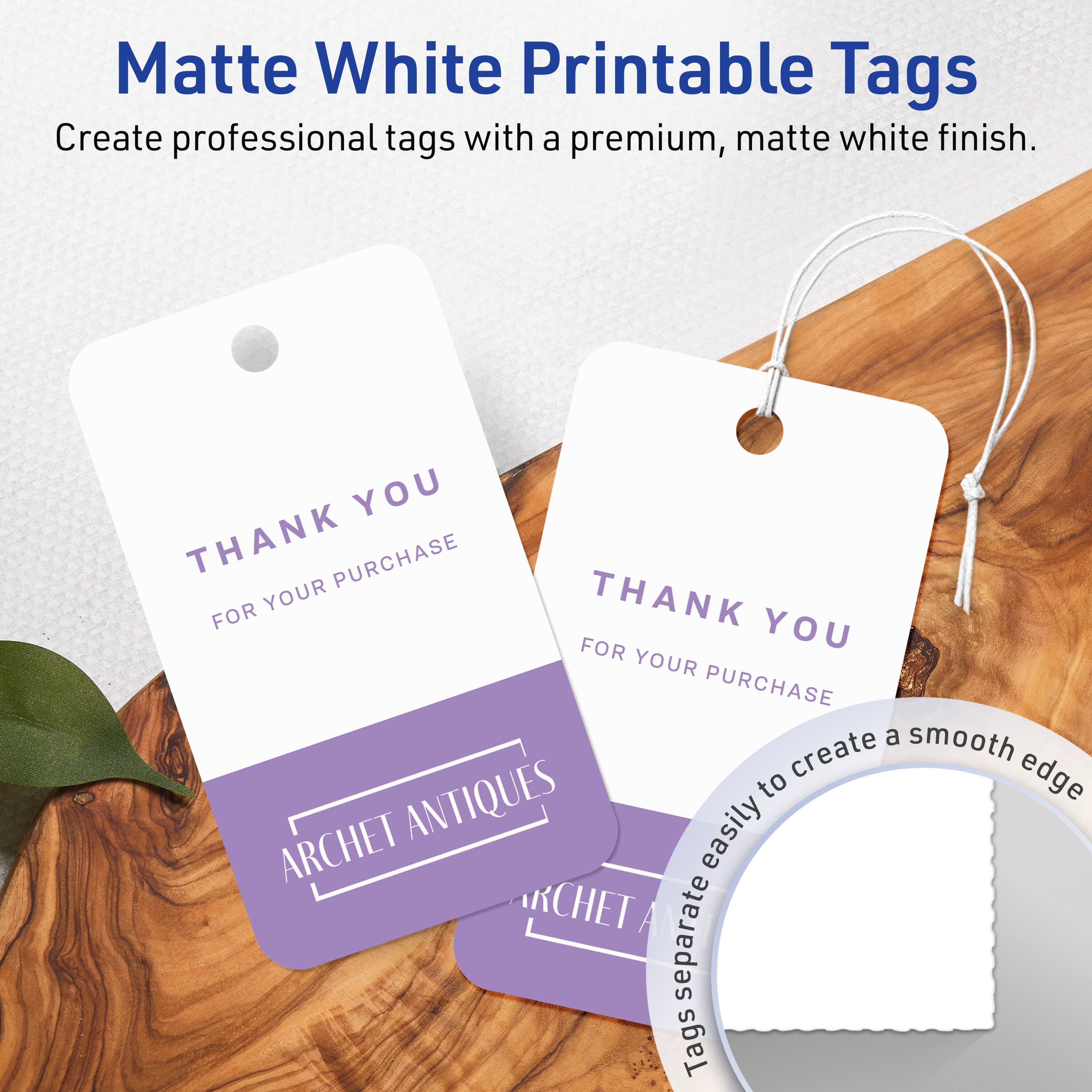Matte White Printable Tags

Create professional tags with a premium, matte white finish.

THANK YOU  
FOR YOUR PURCHASE  
ARCHET ANTIQUES

Tags separate easily to create a smooth edge.