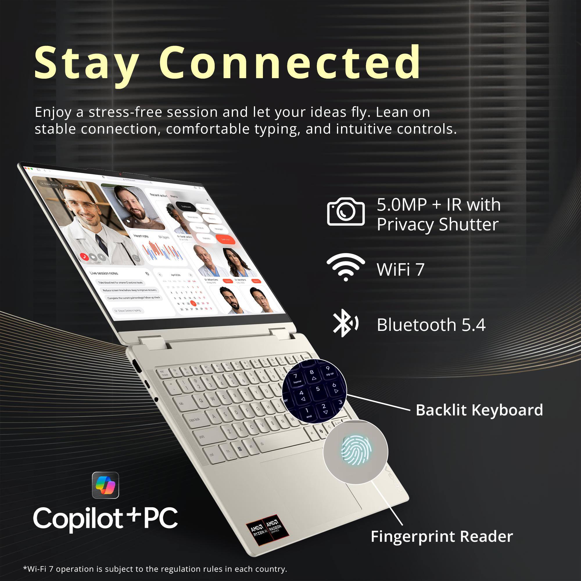 Stay Connected  
Enjoy a stress-free session and let your ideas fly. Lean on stable connection, comfortable typing, and intuitive controls.

- 5.0MP + IR with Privacy Shutter
- WiFi 7
- Bluetooth 5.4
- Backlit Keyboard
- Fingerprint Reader

Copilot+PC

*Wi-Fi 7 operation is subject to the regulation rules in each country.