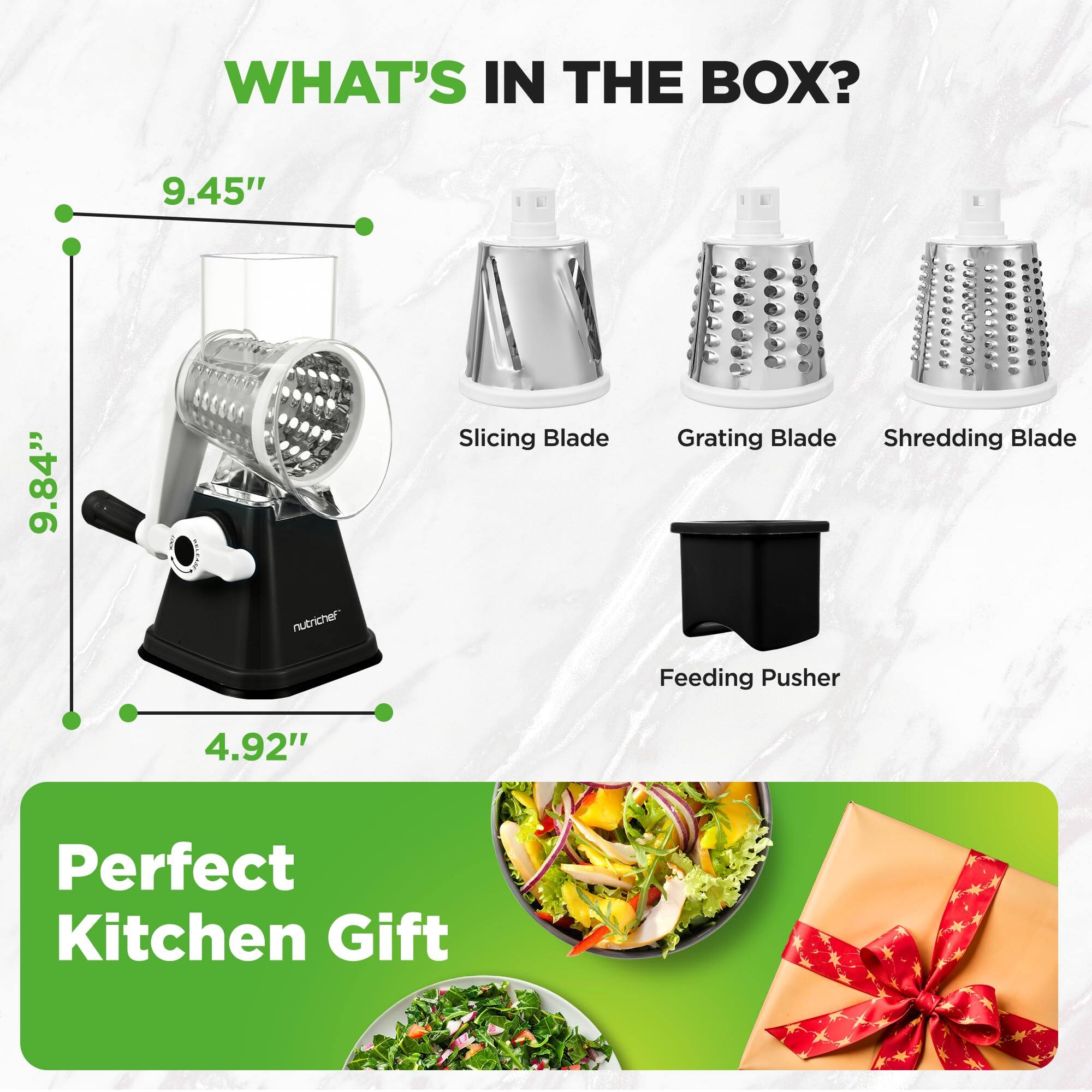 WHAT'S IN THE BOX?

- Slicing Blade
- Grating Blade
- Shredding Blade
- Feeding Pusher

Dimensions:
- Height: 9.45"
- Width: 9.84"
- Depth: 4.92"

Perfect Kitchen Gift