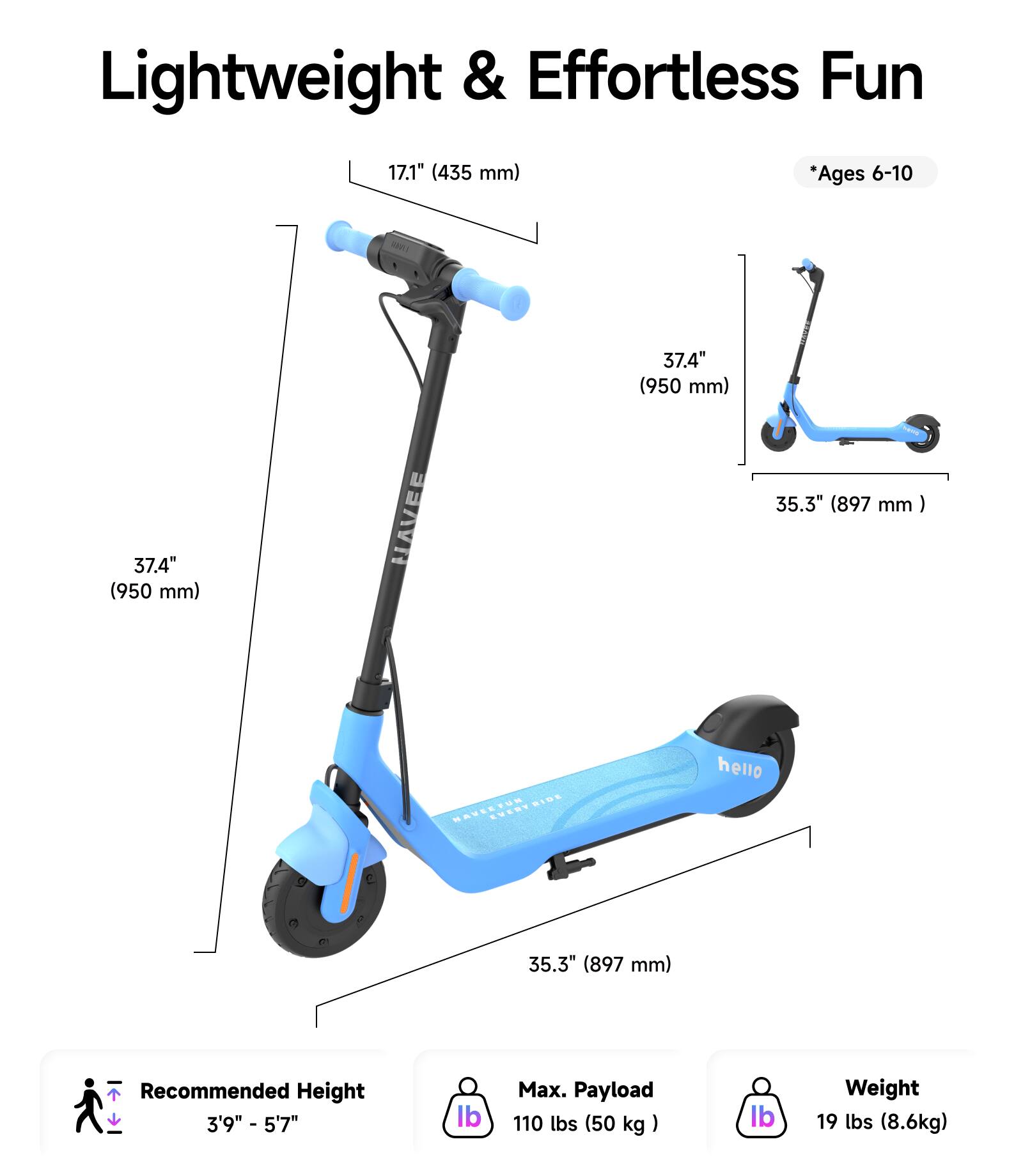 Lightweight & Effortless Fun

- Handlebar Height: 17.1" (435 mm)
- Deck Length: 37.4" (950 mm)
- Deck Width: 35.3" (897 mm)
- Recommended Height: 3'9" - 5'7"
- Max. Payload: 110 lbs (50 kg)
- Weight: 19 lbs (8.6 kg)

*Ages 6-10