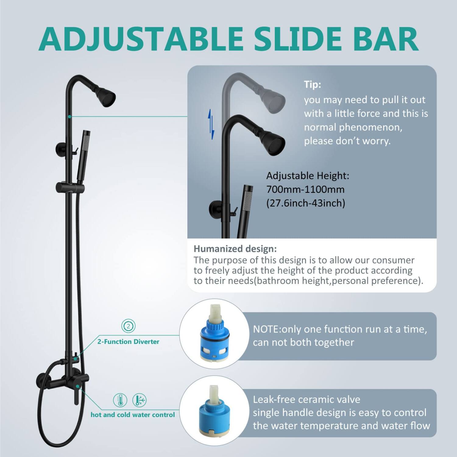 ADJUSTABLE SLIDE BAR

Tip: you may need to pull it out with a little force and this is normal phenomenon, please don't worry.

Adjustable Height: 700mm-1100mm (27.6inch-43inch)

Humanized design: The purpose of this design is to allow our consumer to freely adjust the height of the product according to their needs (bathroom height, personal preference).

2-Function Diverter

NOTE: only one function run at a time, can not both together hot and cold water control

Leak-free ceramic valve single handle design is easy to control the water temperature and water flow