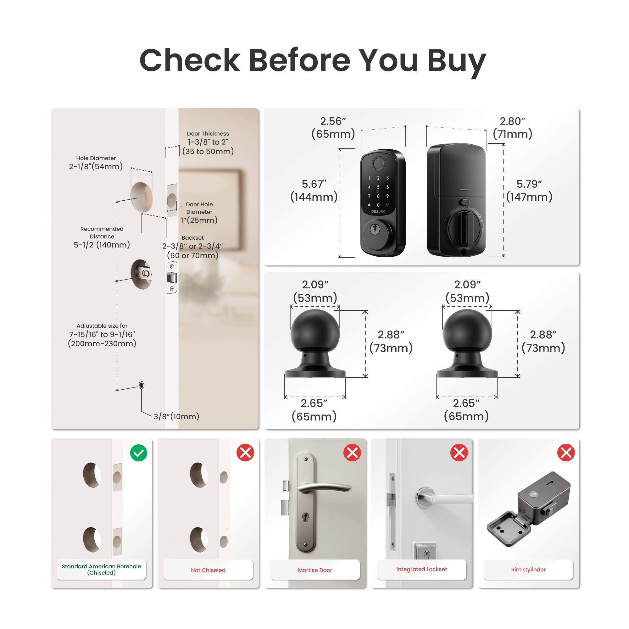 Check Before You Buy

- Hole Diameter: 2-1/8" (54mm)
- Recommended Distance: 5-1/2" (140mm)
- Door Thickness: 1-3/8" to 2" (35 to 50mm)
- Door Hole Diameter: 1" (25mm)
- Backset: 2-3/8" or 2-3/4" (60 or 70mm)
- Adjustable size for 7-15/16 to 9-1/16" (200mm-230mm)
- 3/8" (10mm)

Dimensions:
- 2.56" (65mm)
- 2.80" (71mm)
- 5.67" (144mm)
- 2.09" (53mm)
- 2.88" (73mm)
- 2.65" (65mm)
- 5.79" (147mm)

Types:
- Standard American Borehole (Chiseled)
- Not Chiseled
- Mortise