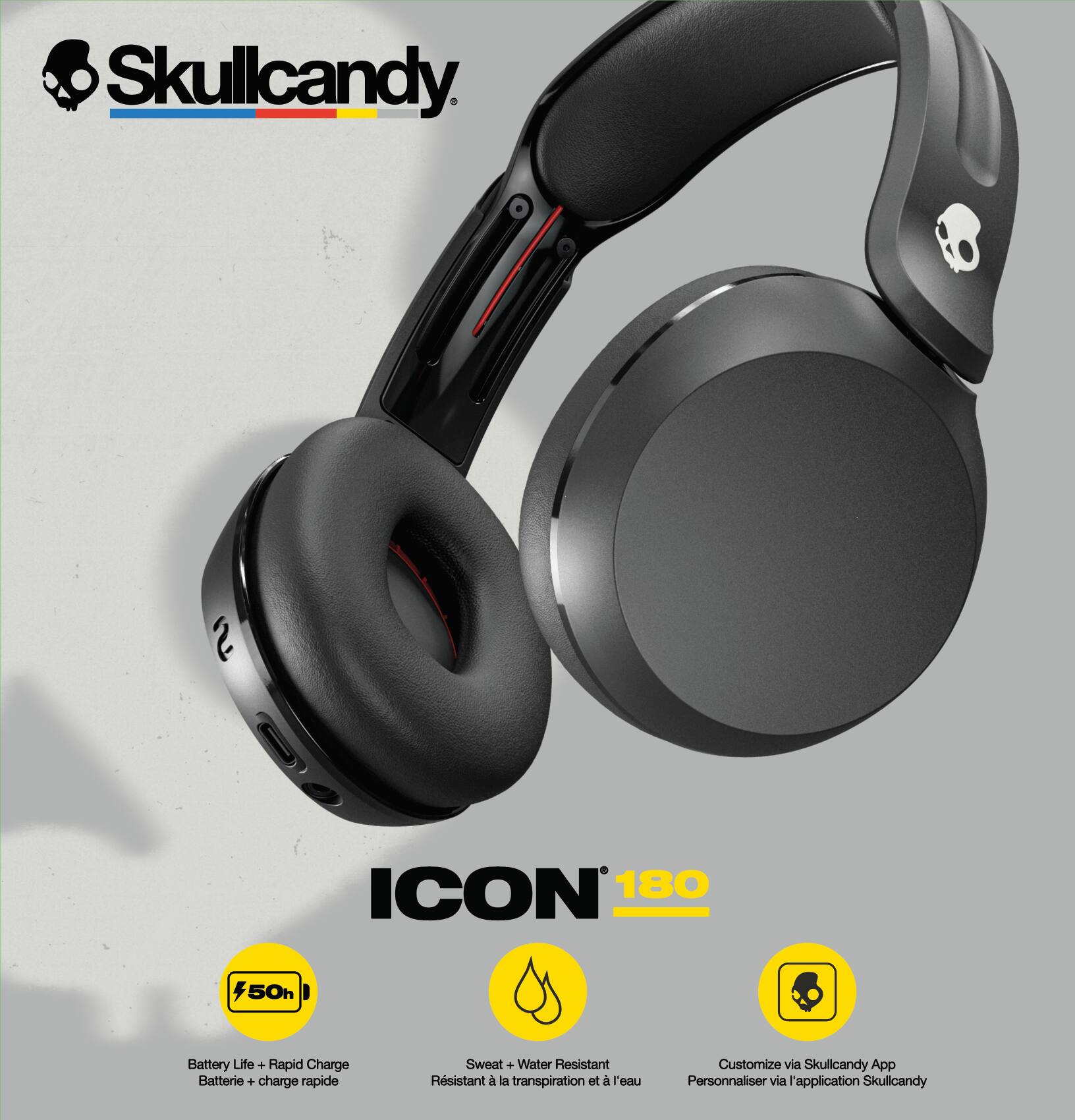 Skullcandy

ICON 180

- 50h Battery Life + Rapid Charge
- Sweat + Water Resistant
- Customize via Skullcandy App

Battery Life + Rapid Charge  
Batterie + charge rapide

Sweat + Water Resistant  
Résistant à la transpiration et à l'eau

Customize via Skullcandy App  
Personnaliser via l'application Skullcandy