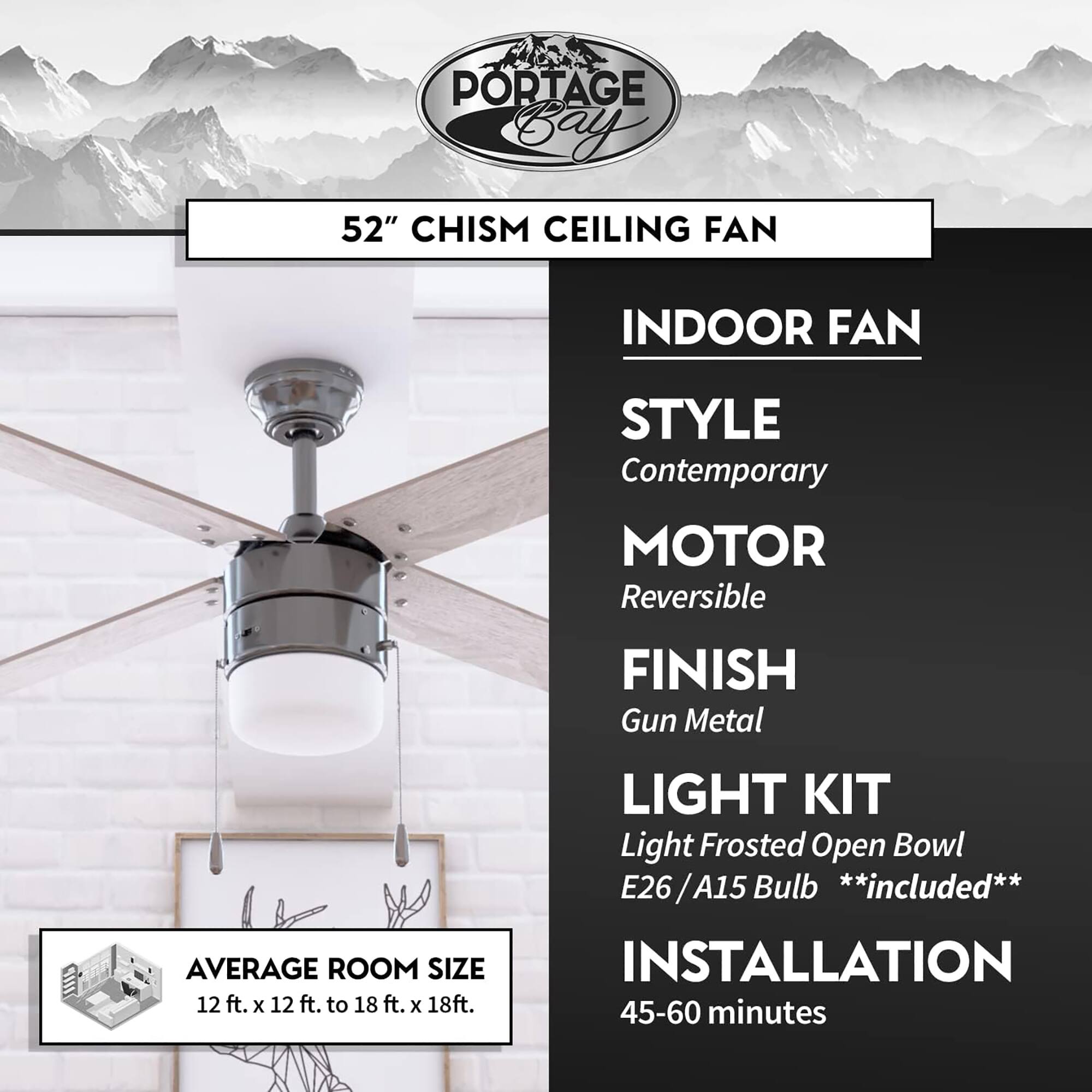 PORTAGE Bay 52" CHISM CEILING FAN

INDOOR FAN

STYLE
Contemporary

MOTOR
Reversible

FINISH
Gun Metal

LIGHT KIT
Light Frosted Open Bowl
E26 / A15 Bulb **included**

AVERAGE ROOM SIZE
12 ft. x 12 ft. to 18 ft. x 18 ft.

INSTALLATION
45-60 minutes