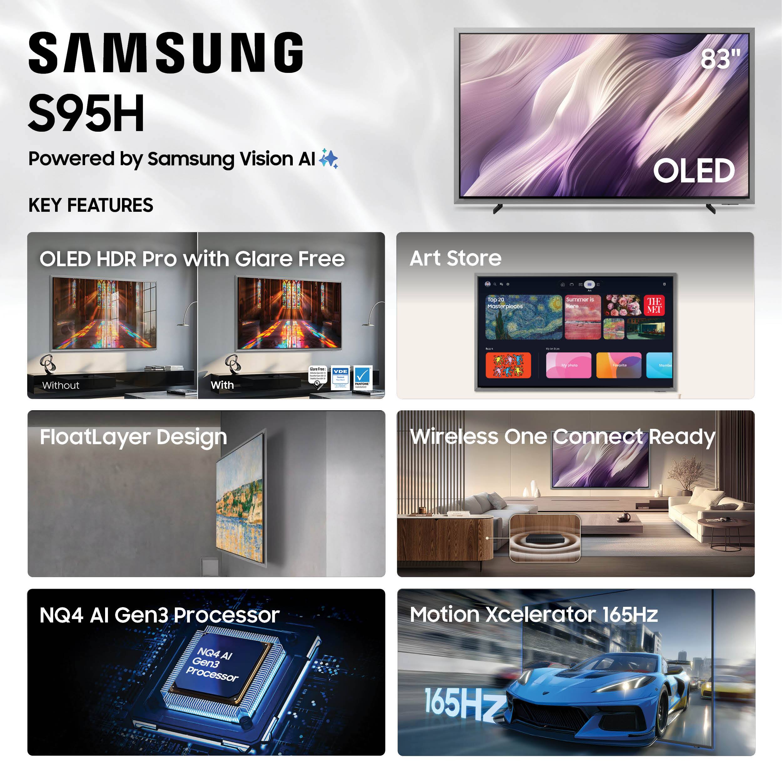 SAMSUNG S95H  
Powered by Samsung Vision AI  

KEY FEATURES  
- OLED HDR Pro with Glare Free  
- Art Store  
- FloatLayer Design  
- Wireless One Connect Ready  
- NQ4 AI Gen3 Processor  
- Motion Xcelerator 165Hz