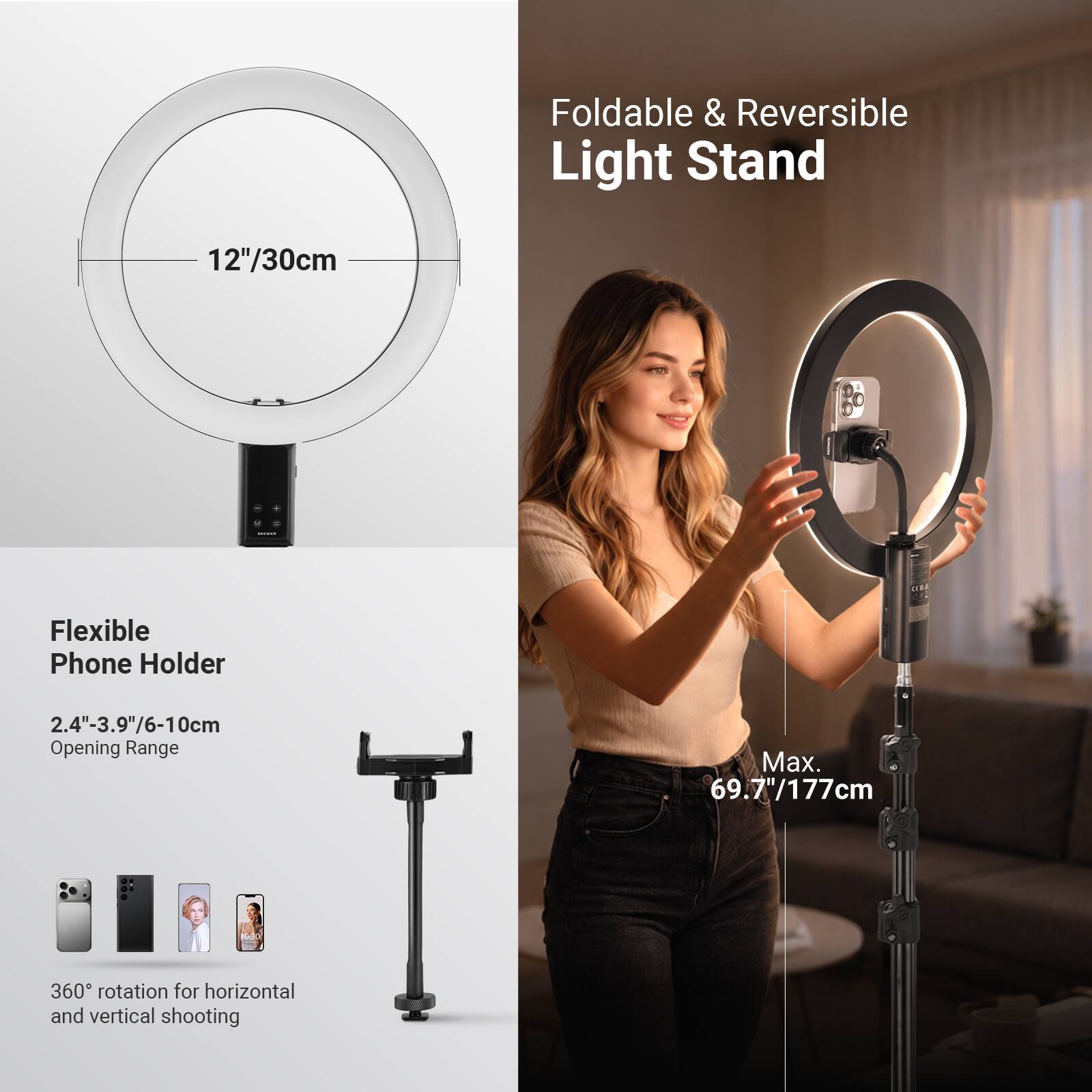 Foldable & Reversible Light Stand  
12"/30cm  

Flexible Phone Holder  
2.4"-3.9"/6-10cm Opening Range  
Max. 69.7"/177cm  
360° rotation for horizontal and vertical shooting