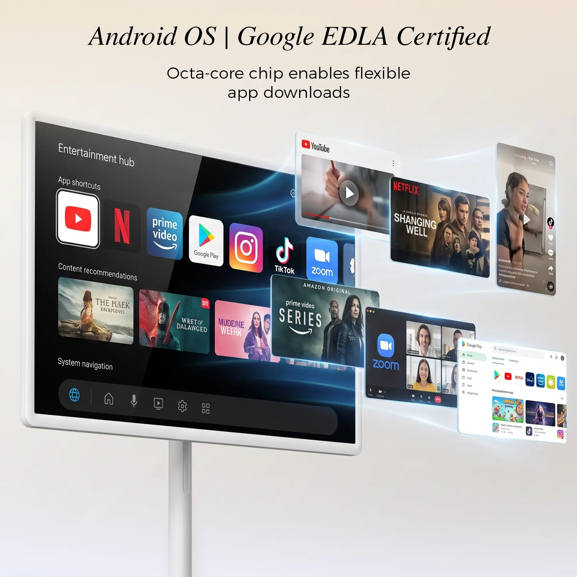 Android OS | Google EDLA Certified Octa-core chip enables flexible app downloads

Entertainment hub
App shortcuts
prime video GooglePlay
Content recommendations
THE MAEK ONAMERS WRETOF MUSIEME DALANGED WEIRK
System navigation

YouTube NETFLIX SHANGING WELL TikTok ZOOM AMAZON ORIGINAL prime video SERIES ZOOM

Facebook Perta OCUTEA - = Indiction Mempan squi.bloeylol GooglePhy   I  Collenie Sodium, lessid Tristers by Happle a 1 Serifollog hopeldens RMS