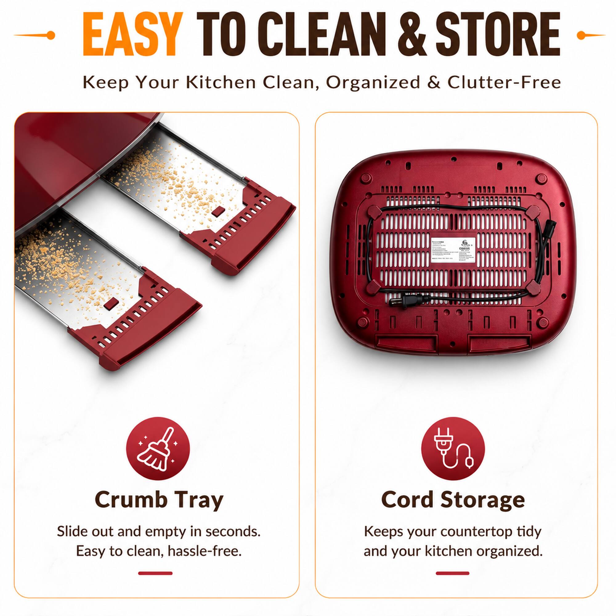 EASY TO CLEAN & STORE  
Keep Your Kitchen Clean, Organized & Clutter-Free

Crumb Tray  
Slide out and empty in seconds. Easy to clean, hassle-free.

Cord Storage  
Keeps your countertop tidy and your kitchen organized.