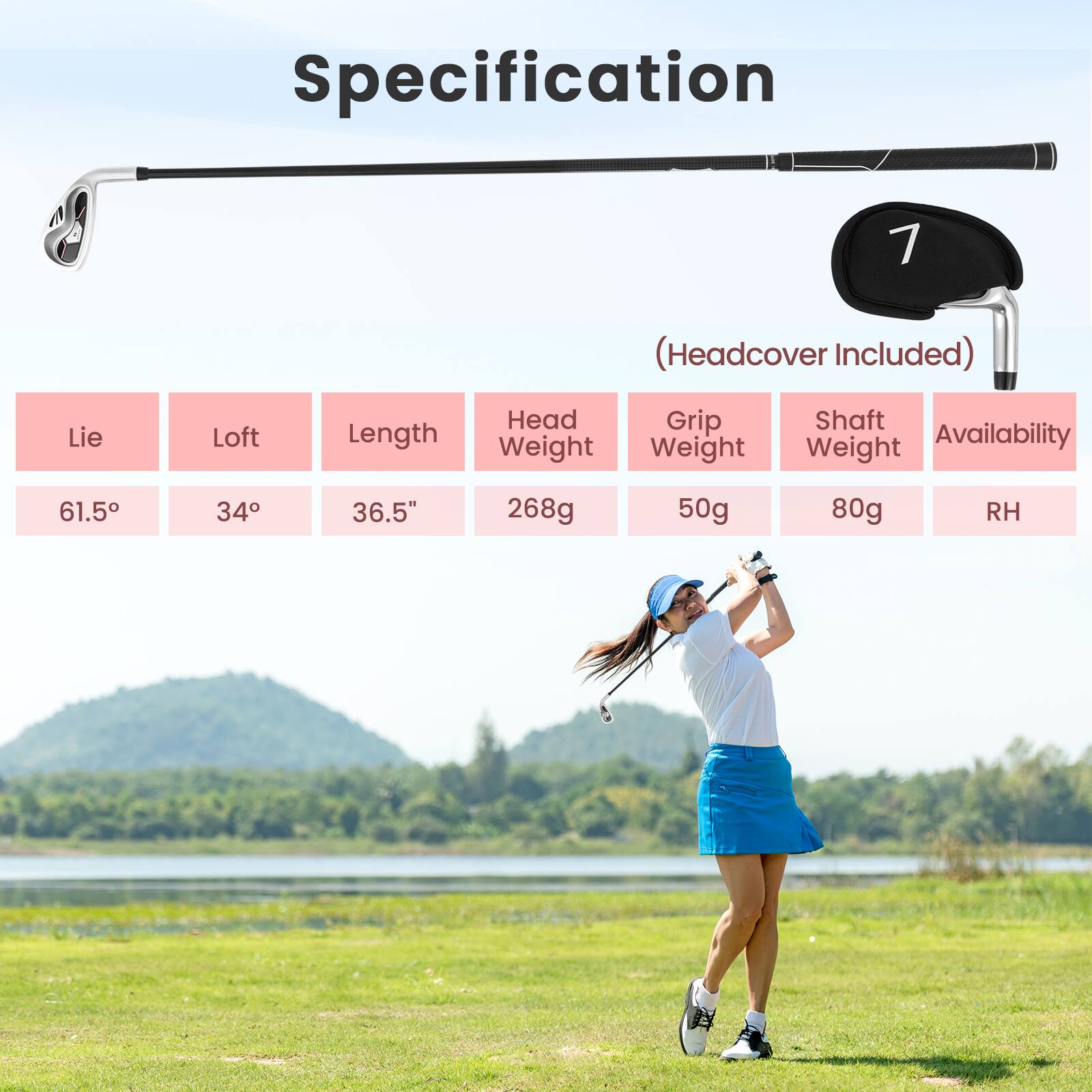 Specification 7 (Headcover Included)  
Lie: 61.5°  
Loft: 34°  
Length: 36.5"  
Head Weight: 268g  
Grip Weight: 50g  
Shaft Weight: 80g  
Availability: RH