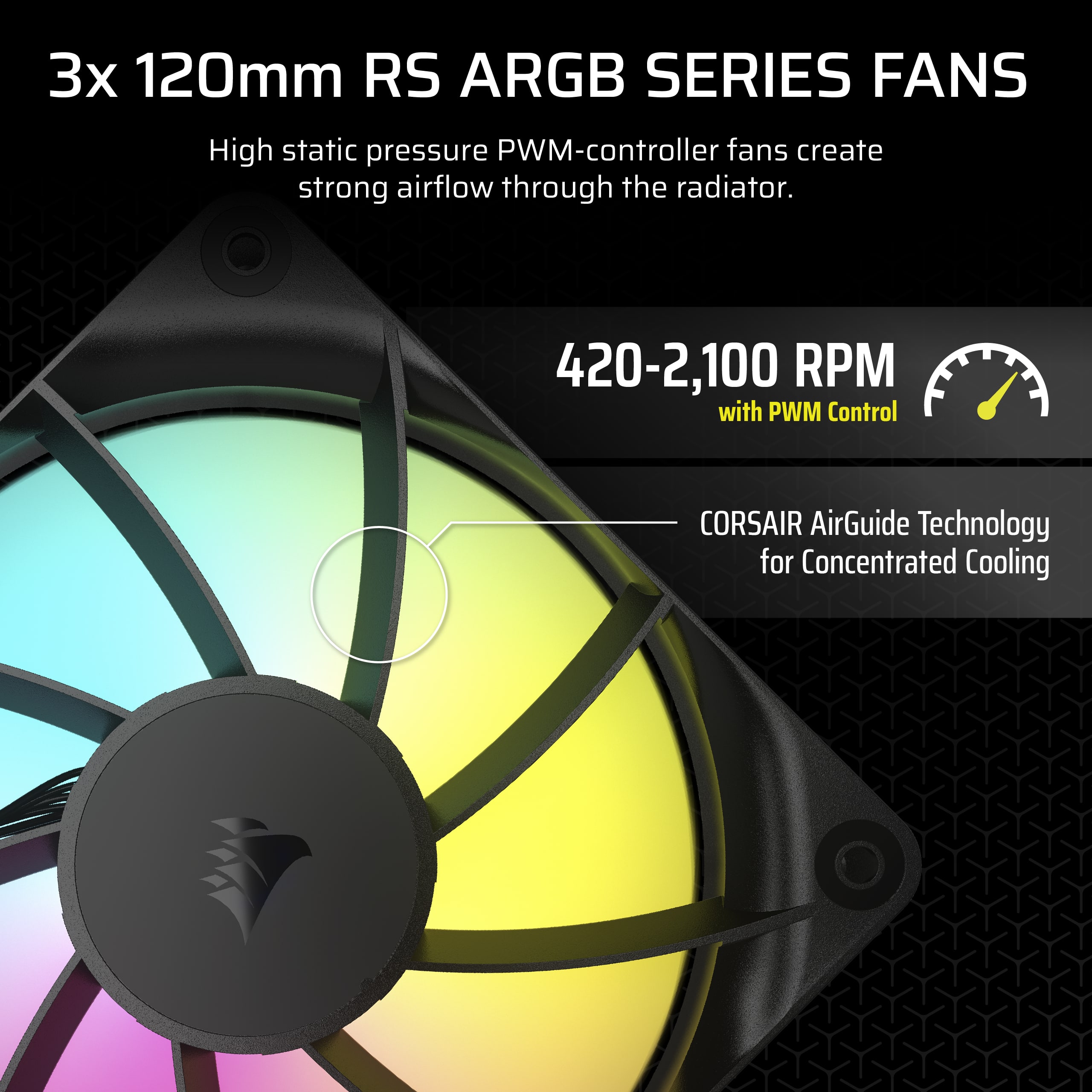 3x 120mm RS ARGB SERIES FANS: High static pressure PWM-controller fans create strong airflow through the radiator. 420-2,100 RPM with PWM Control. CORSAIR AirGuide Technology for Concentrated Cooling.