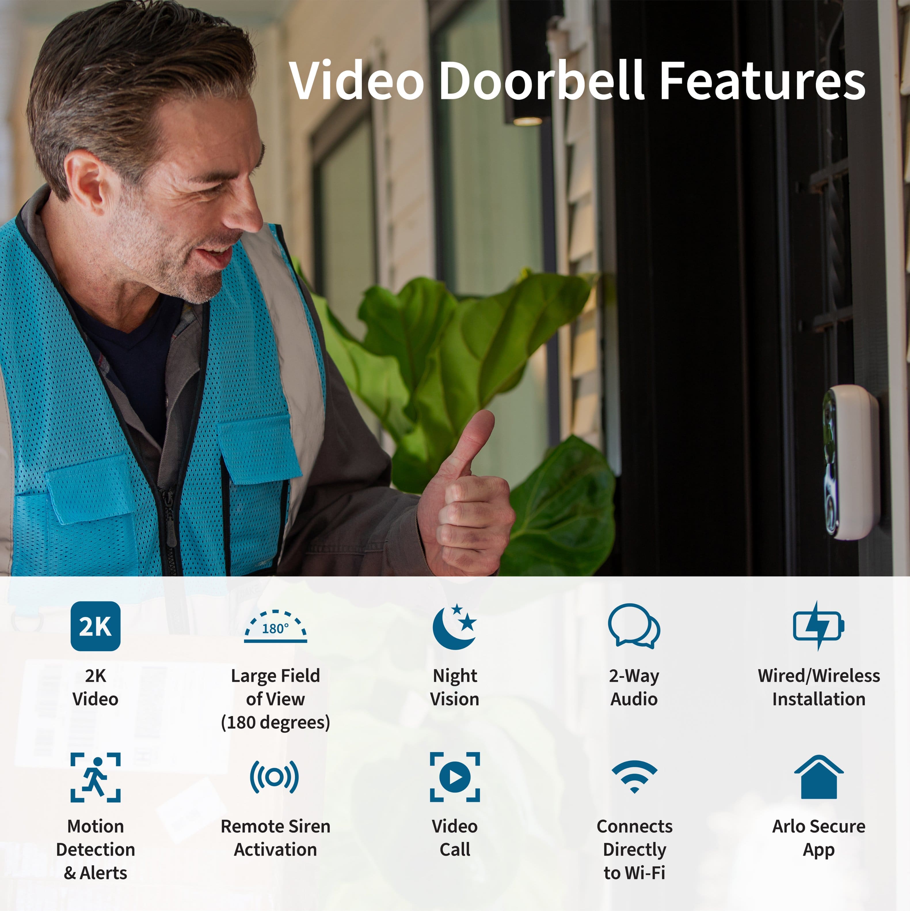 Video Doorbell Features:
* 2K Video
* Large Field of View (180 degrees)
* Night Vision
* 2-Way Audio
* Wired/Wireless Installation
* Motion Detection & Alerts
* Remote Siren Activation
* Video Call
* Connects Directly to Wi-Fi
* Arlo Secure App