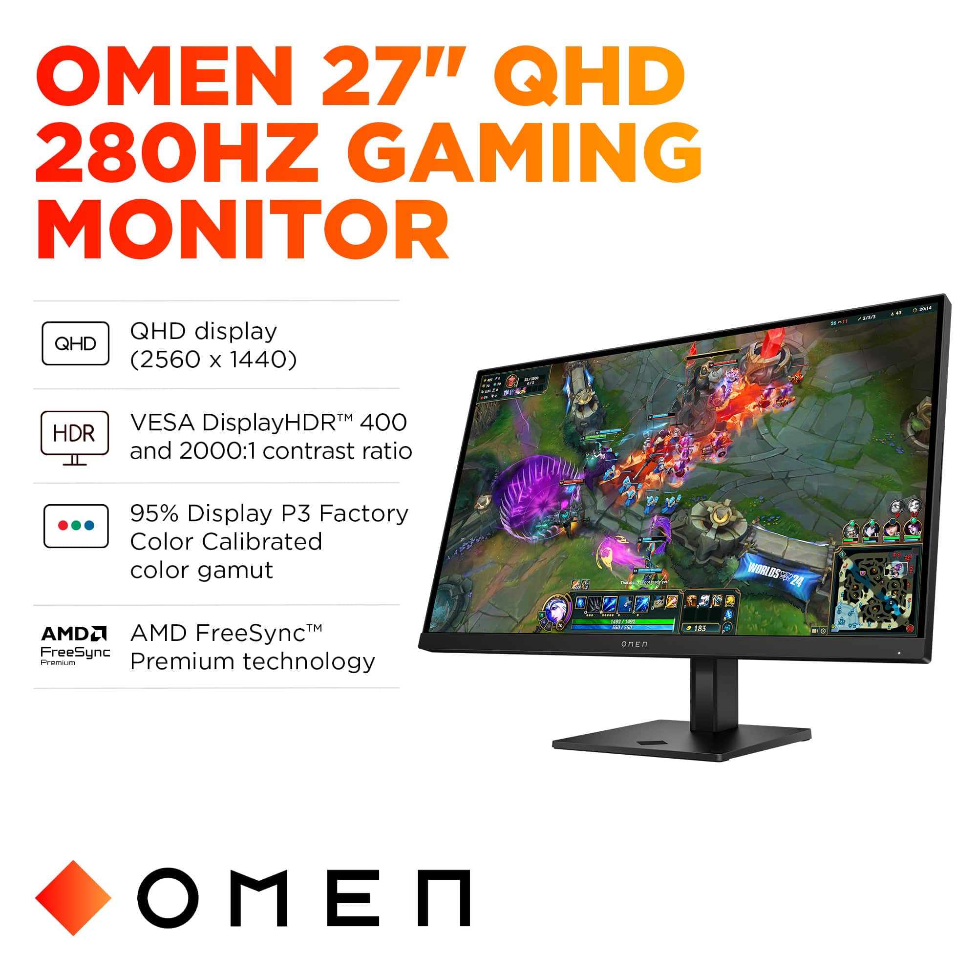 OMEN 27" QHD 280HZ GAMING MONITOR
- QHD display (2560 x 1440)
- HDR TM VESA DisplayHDR
- 400 and 2000:1 contrast ratio
- 95% Display P3 Factory Color Calibrated color gamut
- AMD FreeSyncTM Premium technology